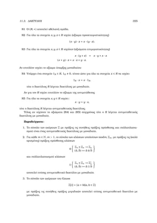 11.3. ∆ΑΚΤΥΛΙΟΙ 355
R1 Ο (R, +) αποτελεί αβελιανή οµάδα.
R2 Για όλα τα στοιχεία x, y, z ∈ R ισχύει (αξίωµα προσεταιριστικότητας)
(x · y) · z = x · (y · z).
R3 Για όλα τα στοιχεία x, y, z ∈ R ισχύουν (αξιώµατα επιµεριστικότητας)
x · (y + z) = x · y + x · z
(x + y) · z = x · z + y · z.
Αν επιπλέον ισχύει το αξίωµα ύπαρξης µοναδιαίου
R4 Υπάρχει ένα στοιχείο 1R ∈ R, 1R 0, τέτοιο ώστε για όλα τα στοιχεία x ∈ R να ισχύει
1R · x = x · 1R,
τότε ο δακτύλιος R λέγεται δακτύλιος µε µοναδιαίο.
Αν για τον R ισχύει επιπλέον το αξίωµα της αντιµετάθεσης
R5 Για όλα τα στοιχεία x, y ∈ R ισχύει:
x · y = y · x,
τότε ο δακτύλιος R λέγεται αντιµεταθετικός δακτύλιος.
Τέλος αν ισχύουν τα αξιώµατα (R4) και (R5) συγχρόνως τότε ο R λέγεται αντιµεταθετικός
δακτύλιος µε µοναδιαίο.
Παραδείγµατα:
1. Το σύνολο των ακέραιων Z µε πράξεις τις συνήθεις πράξεις πρόσθεσης και πολλαπλασια-
σµού είναι ένας αντιµεταθετικός δακτύλιος µε µοναδιαίο.
2. Για κάθε m ∈ N, m  1, το σύνολο των κλάσεων υπολοίπων modm, Zm, µε πράξεις τις (καλά
ορισµένες) πράξεις πρόσθεσης κλάσεων
⊕
Zn × Zn → Zn
(¯a, ¯b) → ¯a ⊕ ¯b
και πολλαπλασιασµού κλάσεων
Zn × Zn → Z∗
n
(¯a, ¯b) → ¯a ¯b
αποτελεί επίσης αντιµεταθετικό δακτύλιο µε µοναδιαίο.
3. Το σύνολο των ακέραιων του Gauss
Z[i] = {a + bi|a, b ∈ Z}
µε πράξεις τις συνήθεις πράξεις µιγαδικών αποτελεί επίσης αντιµεταθετικό δακτύλιο µε
µοναδιαίο.
 