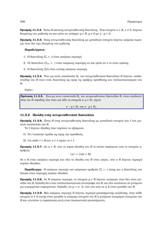 356 Παράρτηµα
Ορισµός 11.3.2. ΄Εστω R κάποιος αντιµεταθετικός δακτύλιος. ΄Ενα στοιχείο x ∈ R, x 0, λέγεται
διαιρέτης του µηδενός αν και µόνο αν υπάρχει y ∈ R, y 0 µε x · y = 0.
Ορισµός 11.3.3. ΄Ενας αντιµεταθετικός δακτύλιος µε µοναδιαίο στοιχείο λέγεται ακέραια περιο-
χή, όταν δεν έχει διαιρέτες του µηδενός.
Παραδείγµατα:
1. Ο δακτύλιος (Z, +, ·) είναι ακέραια περιοχή.
2. Οι δακτύλιοι (Zm, +, ·) είναι ακέραιες περιοχές αν και µόνο αν ο m είναι πρώτος.
3. Ο δακτύλιος Z[i] είναι επίσης ακέραια περιοχή.
Ορισµός 11.3.4. ΄Ενα µη κενό υποσύνολο R1 του αντιµεταθετικού δακτυλίου R λέγεται υποδα-
κτύλιος του R όταν είναι δακτύλιος ως προς τις πράξεις πρόσθεσης και πολλαπλασιασµού του
R.
Ισχύει:
Πρόταση 11.3.5. ΄Ενα µη κενό υποσύνολο R1 του αντιµεταθετικού δακτυλίου R, είναι υποδακτύ-
λιος του R ακριβώς τότε όταν για όλα τα στοιχεία x, y ∈ R1 ισχύει
x − y ∈ R1 και x · y ∈ R1.
11.3.2 Ιδεώδη ενός αντιµεταθετικού δακτυλίου
Ορισµός 11.3.6. ΄Εστω R ένας αντιµεταθετικός δακτύλιος µε µοναδιαίο στοιχείο και I ένα µη-
κενό υποσύνολο του R.
Το I λέγεται ιδεώδες όταν ισχύουν τα αξιώµατα:
Ι1 Το I αποτελεί οµάδα ως προς την πρόσθεση,
Ι2 Για κάθε r ∈ R και x ∈ I ισχύει rx ∈ I.
Ορισµός 11.3.7. Αν α ∈ R, τότε το κύριο ιδεώδες του R το οποίο παράγεται από το στοιχείο α,
ορίζεται
α := {rα|r ∈ R}.
Αν ο R είναι ακέραια περιοχή και όλα τα ιδεώδη του R είναι κύρια, τότε ο R λέγεται περιοχή
κυρίων ιδεωδών.
Παράδειγµα: Η ακέραια περιοχή των ακέραιων αριθµών (Z, +, ·) όπως και ο δακτύλιος του
Gauss είναι περιοχές κυρίων ιδεωδών.
Ορισµός 11.3.8. Αν R ακέραια περιοχή, το στοιχείο p ∈ R λέγεται ανάγωγο, όταν δεν είναι µο-
νάδα του R, δηλαδή δεν είναι πολλαπλασιαστικό αντίστροφο του R, και δεν αναλύεται σε γινόµενο
µη τετριµµένων παραγόντων, δηλαδή, αν p = a · b, τότε ένα από τα a, b είναι µονάδα του R.
Ορισµός 11.3.9. Μια ακέραια περιοχή R λέγεται περιοχή µονοσήµαντης ανάλυσης, όταν κάθε
στοιχείο a 0 αυτής είναι µονάδα ή ανάγωγο στοιχείο του R ή γινόµενο αναγώγων στοιχείων του
R και επιπλέον η παράσταση αυτή είναι (ουσιαστικά) µονοσήµαντη.
 