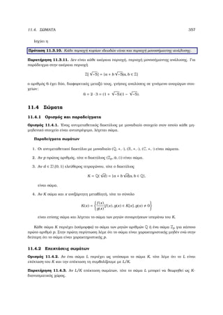 11.4. ΣΩΜΑΤΑ 357
Ισχύει η
Πρόταση 11.3.10. Κάθε περιοχή κυρίων ιδεωδών είναι και περιοχή µονοσήµαντης ανάλυσης.
Παρατήρηση 11.3.11. ∆εν είναι κάθε ακέραια περιοχή, περιοχή µονοσήµαντης ανάλυσης. Για
παράδειγµα στην ακέραια περιοχή
Z[
√
−5] = {a + b
√
−5|a, b ∈ Z}
ο αριθµός 6 έχει δύο, διαφορετικές µεταξύ τους, γνήσιες αναλύσεις σε γινόµενο αναγώγων στοι-
χείων:
6 = 2 · 3 = (1 +
√
−5)(1 −
√
−5).
11.4 Σώµατα
11.4.1 Ορισµός και παραδείγµατα
Ορισµός 11.4.1. ΄Ενας αντιµεταθετικός δακτύλιος µε µοναδιαίο στοιχείο στον οποίο κάθε µη-
µηδενικό στοιχείο είναι αντιστρέψιµο, λέγεται σώµα.
Παραδείγµατα σωµάτων
1. Οι αντιµεταθετικοί δακτύλιο µε µοναδιαίο (Q, +, ·), (R, +, ·), (C, +, ·) είναι σώµατα.
2. Αν p πρώτος αριθµός, τότε ο δακτύλιος (Zp, ⊕, ) είναι σώµα.
3. Αν d ∈ Z{0, 1} ελεύθερος τετραγώνου, τότε ο δακτύλιος
K = Q(
√
d) = {a + b
√
d|a, b ∈ Q},
είναι σώµα.
4. Αν K σώµα και x ανεξάρτητη µεταβλητή, τότε το σύνολο
K(x) =
f (x)
g(x)
|f (x), g(x) ∈ K[x], g(x) 0
είναι επίσης σώµα και λέγεται το σώµα των ϱητών συναρτήσεων υπεράνω του K.
Κάθε σώµα K περιέχει (ισόµορφα) το σώµα των ϱητών αριθµών Q ή ένα σώµα Zp για κάποιο
πρώτο αριθµό p. Στην πρώτη περίπτωση λέµε ότι το σώµα είναι χαρακτηριστικής µηδέν ενώ στην
δεύτερη ότι το σώµα είναι χαρακτηριστικής p.
11.4.2 Επεκτάσεις σωµάτων
Ορισµός 11.4.2. Αν ένα σώµα L περιέχει ως υπόσωµα το σώµα K, τότε λέµε ότι το L είναι
επέκταση του K και την επέκταση τη συµβολίζουµε µε L/K.
Παρατήρηση 11.4.3. Αν L/K επέκταση σωµάτων, τότε το σώµα L µπορεί να ϑεωρηθεί ως K-
διανυσµατικός χώρος.
 