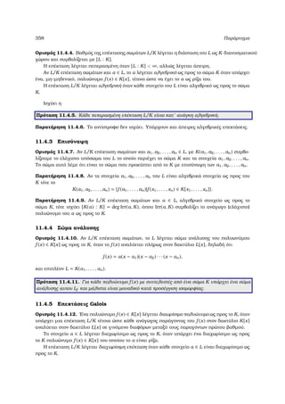 358 Παράρτηµα
Ορισµός 11.4.4. Βαθµός της επέκτασης σωµάτων L/K λέγεται η διάσταση του L ως K-διανυσµατικού
χώρου και συµβολίζεται µε [L : K].
Η επέκταση λέγεται πεπερασµένη όταν [L : K]  ∞, αλλιώς λέγεται άπειρη.
Αν L/K επέκταση σωµάτων και α ∈ L, το α λέγεται αλγεβρικό ως προς το σώµα K όταν υπάρχει
ένα, µη-µηδενικό, πολυώνυµο f (x) ∈ K[x], τέτοιο ώστε να έχει το α ως ϱίζα του.
Η επέκταση L/K λέγεται αλγεβρική όταν κάθε στοιχείο του L είναι αλγεβρικό ως προς το σώµα
K.
Ισχύει η
Πρόταση 11.4.5. Κάθε πεπερασµένη επέκταση L/K είναι κατ΄ ανάγκη αλγεβρική.
Παρατήρηση 11.4.6. Το αντίστροφο δεν ισχύει. Υπάρχουν και άπειρες αλγεβρικές επεκτάσεις.
11.4.3 Επισύναψη
Ορισµός 11.4.7. Αν L/K επέκταση σωµάτων και a1, a2, . . . , an ∈ L, µε K(a1, a2, . . . , an) συµβο-
λίζουµε το ελάχιστο υπόσωµα του L το οποίο περιέχει το σώµα K και τα στοιχεία a1, a2, . . . , an.
Το σώµα αυτό λέµε ότι είναι το σώµα που προκύπτει από το K µε επισύναψη των a1, a2, . . . , an.
Παρατήρηση 11.4.8. Αν τα στοιχεία a1, a2, . . . , an του L είναι αλγεβρικά στοιχεία ως προς του
K τότε το
K(a1, a2, . . . , an) = {f (a1, . . . , an)|f (x1, . . . , xn) ∈ K[x1, . . . , xn]}.
Παρατήρηση 11.4.9. Αν L/K επέκταση σωµάτων και α ∈ L, αλγεβρικό στοιχείο ως προς το
σώµα K, τότε ισχύει [K(α) : K] = deg Irr(α, K), όπου Irr(α, K) συµβολίζει το ανάγωγο (ελάχιστο)
πολυώνυµο του α ως προς το K.
11.4.4 Σώµα ανάλυσης
Ορισµός 11.4.10. Αν L/K επέκταση σωµάτων, το L λέγεται σώµα ανάλυσης του πολυωνύµου
f (x) ∈ K[x] ως προς το K, όταν το f (x) αναλύεται πλήρως στον δακτύλιο L[x], δηλαδή ότι
f (x) = α(x − α1)(x − α2) · · · (x − αn),
και επιπλέον L = K(α1, . . . , αn).
Πρόταση 11.4.11. Για κάθε πολυώνυµο f (x) µε συντελεστές από ένα σώµα K υπάρχει ένα σώµα
ανάλυσης αυτου Lf και µάλιστα είναι µοναδικό κατά προσέγγιση ισοµορφίας.
11.4.5 Επεκτάσεις Galois
Ορισµός 11.4.12. ΄Ενα πολυώνυµο f (x) ∈ K[x] λέγεται διαωρίσιµο πολυώνυµο ως προς το K, όταν
υπάρχει µια επέκταση L/K τέτοια ώστε κάθε ανάγωγος παράγοντας του f (x) στον δακτύλιο K[x]
αναλύεται στον δακτύλιο L[x] σε γινόµενο διαφόρων µεταξύ τους παραγόντων πρώτου ϐαθµού.
Το στοιχείο α ∈ L λέγεται διαχωρίσιµο ως προς το K, όταν υπάρχει ένα διαχωρίσιµο ως προς
το K πολυώνυµο f (x) ∈ K[x] του οποίου το α είναι ϱίζα.
Η επέκταση L/K λέγεται διαχωρίσιµη επέκταση όταν κάθε στοιχείο α ∈ L είναι διαχωρίσιµο ως
προς το K.
 