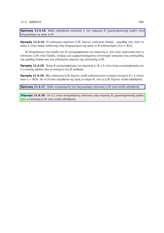 11.4. ΣΩΜΑΤΑ 359
Πρόταση 11.4.13. Κάθε αλγεβρική επέκταση L του σώµατος K χαρακτηριστικής µηδέν είναι
διαχωρίσιµη ως προς το K.
Ορισµός 11.4.14. Η επέκταση σωµάτων L/K λέγεται επέκταση Galois , ακριβώς τότε όταν το
σώµα L είναι σώµα ανάλυσης ενός διαχωρισίµου ως προς το K πολυωνύµου f (x) ∈ K[x].
Αν ϑεωρήσουµε την οµάδα των K-αυτοµορφισµών του σώµατος L, τότε στην περίπτωση που η
επέκταση L/K είναι Galois, υπάρχι µια αµφιµονοσήµαντη αντιστοιχία ανάµεσα στις υποοµάδες
της οµάδας Galois και στα ενδιάµεσα σώµατα της επέκτασης L/K.
Ορισµός 11.4.15. ΄Ενας K-αυτοµορφισµός του σώµατος L, K ≤ L είναι ένας αυτοµορφισµός του
L ο οποίος αφήνει όλα τα στοιχεία του K σταθερά.
Ορισµός 11.4.16. Μια επέκταση L/K λέγεται απλή επέκταση όταν υπάρχει στοιχείο θ ∈ L τέτοιο
ώστε L = K(θ). Αν το θ είναι αλγεβρικό ως προς το σώµα K, τότε η L/K λέγεται απλή αλγεβρική.
Πρόταση 11.4.17. Κάθε πεπερασµένη και διαχωρίσιµη επέκταση L/K είναι απλή αλγεβρική.
Πόρισµα 11.4.18. Αν η L είναι πεπερασµένη επέκταση ενός σώµατος K χαρακτηριστικής µηδέν,
τότε η επέκταση L/K είναι απλή αλγεβρική.
 
