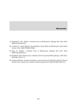 Βιβλιογραφία
[1] Hungerford, T.W.: Algebra. Graduate Texts in Mathematics. Springer New York, 2012,
ISBN 9781461261018.
[2] Jacobson, N.: Basic Algebra I: Second Edition. Dover Books on Mathematics. Dover Publi-
cations, 2012, ISBN 9780486135229.
[3] Lang, S.: Algebra. Graduate Texts in Mathematics. Springer New York, 2012,
ISBN 9781461300410.
[4] Fraleigh B. John: Εισαγωγή στην ΄Αλγεβρα. Πανεπιστηµιακές Εκδόσεις Κρήτης, 1995, 2011,
ΙΣΒΝ 960-7309-71-5.
[5] ∆ηµήτριος Βάρσος, ∆ηµήτριος ∆εριζιώτης, Ιωάννης Εµµανουήλ Μαλιάκας Μιχαήλ Ολυµπία
Ταλέλλη: Μια εισαγωγή στην ΄Αλγεβρα. Εκδόσεις Σοφία 2012, ΙΣΒΝ 978-960-6706-37-0.
361
 
