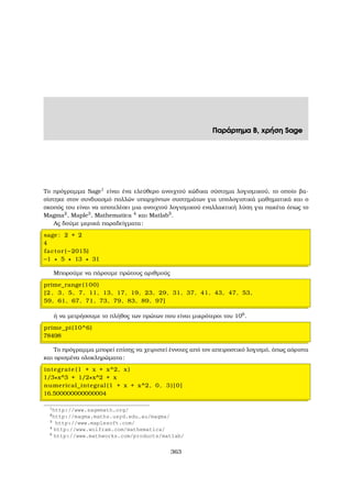 Παράρτηµα Β, χρήση Sage
Το πρόγραµµα Sage1
είναι ένα ελεύθερο ανοιχτού κώδικα σύστηµα λογισµικού, το οποίο ϐα-
σίστηκε στον συνδυασµό πολλών υπαρχόντων συστηµάτων για υπολογιστικά µαθηµατικά και ο
σκοπός του είναι να αποτελέσει µια ανοιχτού λογισµικού εναλλακτική λύση για πακέτα όπως το
Magma2
, Maple3
, Mathematica 4
και Matlab5
.
Ας δούµε µερικά παραδείγµατα:
sage : 2 + 2
4
factor (−2015)
−1 ∗ 5 ∗ 13 ∗ 31
Μπορούµε να πάρουµε πρώτους αριθµούς
prime_range(100)
[2 , 3, 5, 7, 11, 13, 17, 19, 23, 29, 31, 37, 41, 43, 47, 53,
59, 61, 67, 71, 73, 79, 83, 89, 97]
ή να µετρήσουµε το πλήθος των πρώτων που είναι µικρότεροι του 106
.
prime_pi(10^6)
78498
Το πρόγραµµα µπορεί επίσης να χειριστεί έννοιες από τον απειροστικό λογισµό, όπως αόριστα
και ορισµένα ολοκληρώµατα:
integrate (1 + x + x^2, x )
1/3∗x^3 + 1/2∗x^2 + x
numerical_integral (1 + x + x^2, 0, 3)[0]
16.500000000000004
1
http://www.sagemath.org/
2
http://magma.maths.usyd.edu.au/magma/
3
http://www.maplesoft.com/
4
http://www.wolfram.com/mathematica/
5
http://www.mathworks.com/products/matlab/
363
 