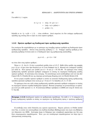 22 ΚΕΦΑΛΑΙΟ 1. ∆ΙΑΙΡΕΤΟΤΗΤΑ ΚΑΙ ΠΡΩΤΟΙ ΑΡΙΘΜΟΙ
Για κάθε k ≥ 1 ισχύει
m · lk + a = m(l0 + k · p) + a =
= (ml0 + a) + p(km) =
= p (km + 1),
δηλαδή οι m · lk + a |k = 1, 2, . . . είναι σύνθετοι. Αυτό σηµαίνει ότι δεν υπάρχει αριθµητική
πρόοδος της οποίας όλοι οι όροι να είναι πρώτοι αριθµοί.
1.3.3 Πρώτοι αριθµοί ως διαδοχικοί όροι αριθµητικής προόδου
Στη συνέχεια ϑα ασχοληθούµε µε το ερώτηµα της ύπαρξης πρώτων αριθµών ως διαδοχικών όρων
αριθµητικής προόδου. ∆ίνεται ένας ϕυσικός αριθµός n > 2. Υπάρχει πρώτος αριθµός p και
ϕυσικός αριθµός d τέτοιοι ώστε οι n διαδοχικοί όροι της αριθµητικής ακολουθίας
p, p + d, . . . , p + (n − 1)d
να είναι όλοι τους πρώτοι αριθµοί;
΄Εστω n = 3. Αν d = 2 τότε η µοναδική τριάδα είναι η 3, 5, 7. Κάθε άλλη τριάδα της µορφής
p, p + 2, p + 4 έχει έναν όρο διαιρετό µε το 3 και διάφορο του 3. Φυσικά και υπάρχουν τριάδες
για άλλα d. ΄Ετσι έχουµε µια τριάδα για d = 6 την p = 47, 53, 59. Το ερώτηµα είναι πόσες
αριθµητικές πρόοδοι ϕυσικών αριθµών υπάρχουν οι οποίες να περιέχουν διαδοχικές τριάδες
πρώτων αριθµών. Η απάντηση είναι άπειρες. Το αποτέλεσµα αυτό αποδείχθηκε από τον van der
Copurt [5], S. Chowla [4] και ως πόρισµα γενικότερης ϑεωρίας από τον Heath-Brown [13].
Η πιο µικρή τετράδα πρώτων αριθµών η οποία να αποτελεί διαδοχικούς όρους αριθµητικής
πρόοδου ϕυσικών αριθµών είναι αυτή µε p = 5 και d = 6, δηλαδή η 5, 11, 17, 23.
Το ερώτηµα είναι και πάλι πόσες αριθµητικές πρόοδοι ϕυσικών αριθµών υπάρχουν οι οποίες
να περιέχουν κάποια τετράδα διαδοχικών πρώτων. Φυσικά µπορούµε να γενικεύσουµε το ερώτη-
µα αυτό για κάθε ϕυσικό n ≥ 4. Η απάντηση δόθηκε πρόσφατα το 2006 από τους B. Green και
T. Tao [2].
Θεώρηµα 1.3.16 (∆ιαδοχικοί πρώτοι σε αριθµητικές προόδους). Για κάθε n ≥ 4 υπάρχουν ά-
πειρες αριθµητικές πρόοδοι οι οποίες να περιέχουν ως διαδοχικούς όρους n πρώτους αριθµούς.
Η απόδειξη είναι πολύ δύσκολη και αρκετά πρωτότυπη. Χάρισε µάλιστα το Fields medal
στον Tao, το οποίο του απονεµήθηκε στο ∆ιεθνές Συνέδριο Μαθηµατικών που έγινε στη Μαδρίτη
τον Αύγουστο του 2006. ∆υστυχώς όµως το ϑεώρηµα έχει υπαρξιακό χαρακτήρα και δεν µας
δίνει συγκεκριµένα παραδείγµατα. ΄Ετσι, για τον υπολογισµό παραδειγµάτων τον λόγο έχει ο
ηλεκτρονικός υπολογιστής.
 