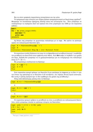 364 Παράρτηµα Β, χρήση Sage
Και να κάνει γραφικές παραστάσεις συναρτήσεων και όχι µόνο.
Το πρόγραµµα σαγε αποτελεί µια πλήρη γλώσσα προγραµµατισµού µε δοµή όπως η python6
.
Μπορούµε να εκτελέσουµε ϐρόγχους (λοοπς) πάνω στα αντικείµενά του. ΄Ετσι µπορούµε να
υπολογίσουµε τα τετράγωνα όλων των πρώτων που είναι µικρότεροι του 1000 µε τον παρακάτω
κώδικα:
sum=0
for i in prime_range(1000):
sum=sum+i^2
print sum
49345379
Ας δούµε πως µπορούµε να χειριστούµε πολυώνυµα µε το sage. Θα πρέπει να ορίσουµε
πρώτα τον πολυωνυµικό δακτύλιο Q[t]
sage : R = PolynomialRing (QQ, ’ t ’ )
sage : R
Univariate Polynomial Ring in t over Rational Field
Οι παραπάνω εντολές δηλώνουν στο σαγε ότι η αλφαριθµητική µεταβλητή (στρινγ) `τ΄ συµβολίζει
την µεταβλητή του δακτυλίου στην εµφάνιση στην οθόνη. Αυτό δεν ορίζει το σύµβολο t για χρήση
στο Σαγε, δηλαδή δεν µπορούµε να το χρησιµοποιήσουµε για να εισαγάγουµε ένα πολυώνυµο
όπως το t2
+ 2t + 1.
Θα µπορούσαµε εναλλακτικά να δώσουµε
sage : S = QQ[ ’ t ’ ]
sage : S == R
True
Στον παραπάνω ορισµό ορίσαµε τον δακτύλιο S και ϱωτήσαµε (η έκφραση µε τα δύο == έχει
την έννοια της ερώτησης) αν οι δακτύλιοι S, R ταυτίζονται, και πήραµε ϑετική (τρυε) απάντηση.
Και αυτός ο τρόπος ορισµού έχει το ίδιο πρόβληµα στη χρήση της µεταβλητής τ.
΄Ενας πολύ ϐολικότερος τρόπος είναι να δώσουµε
sage : R.t = PolynomialRing (QQ)
ή
sage : R.t = QQ[ ’ t ’ ]
div
ή
sage : R.t = QQ[ ]
Οι παραπάνω ορισµοί ορίζουν τη µεταβλητή να είναι η µεταβλητή του πολυωνυµικού δακτυ-
λίου, οπότε µπορούµε εύκολα να ορίσουµε στοιχεία του δακτυλίου:
sage : poly = ( t +1) ∗ ( t +2); poly
t^2 + 3∗t + 2
sage : poly in R
True
6
https://www.python.org/
 