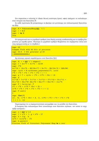 365
Στο παραπάνω ο τελεστής ὶν΄ έδωσε ϑετική απάντηση (τρυε), αφού πράγµατι το πολυώνυµο
είναι στοιχείο του δακτυλίου R.
Σε κάθε περίπτωση ϑα µπορούσαµε να ϐρούµε τον γεννήτορα του πολυωνυµικού δακτυλίου
ως εξής:
sage : R = PolynomialRing (QQ, ’ t ’ )
sage : t = R.0
sage : t in R
True
Οι πραγµατικοί και οι µιγαδικοί αριθµοί είναι δοµές κινητής υποδιαστολής και οι πράξεις δεν
γίνονται µε ακριβή τρόπο. Ιδιαίτερα οι µιγαδικοί αριθµοί ϑεωρούνται ότι παράγονται πάνω από
τους πραγµατικούς µε το σύµβολο i
sage : CC
Complex Field with 53 bits of precision
sage : CC.0 # 0th generator of CC
1.00000000000000∗I
Ας κάνουµε µερικά παραδείγµατα στον δακτύλιο Q[t]
sage : R, t = QQ[ ’ t ’ ] . objgen ( )
sage : f = 2∗t^7 + 3∗t^2 − 15/19
sage : f^2
4∗t^14 + 12∗t^9 − 60/19∗t^7 + 9∗t^4 − 90/19∗t^2 + 225/361
sage : cyclo = R. cyclotomic_polynomial ( 7 ) ; cyclo
t^6 + t^5 + t^4 + t^3 + t^2 + t + 1
sage : g = 7 ∗ cyclo ∗ t^5 ∗ ( t^5 + 10∗t + 2)
sage : g
7∗t^16 + 7∗t^15 + 7∗t^14 + 7∗t^13 + 77∗t^12 + 91∗t^11 +
91∗t^10 + 84∗t^9+ 84∗t^8 + 84∗t^7 + 84∗t^6 + 14∗t^5
sage : F = factor ( g ) ; F
(7) ∗ t^5 ∗ ( t^5 + 10∗t + 2) ∗
( t^6 + t^5 + t^4 + t^3 + t^2 + t + 1)
sage : F. unit ( )
7
sage : list (F)
[ ( t , 5) , ( t^5 + 10∗t + 2, 1) , ( t^6 + t^5 + t^4 + t^3 + t^2
+ t + 1, 1)]
Παρατηρούµε ότι η παραγοντοποίηση καταγράφει και τη µονάδα του δακτυλίου.
Η διαίρεση δύο πολυωνύµων δίνει αποτέλεσµα στον δακτύλιο πηλίκων, τον οποίο το σαγε
ορίζει αυτόµατα:
sage : x = QQ[ ’x ’ ].0
sage : f = x^3 + 1; g = x^2 − 17
sage : h = f/g ; h
( x^3 + 1)/(x^2 − 17)
sage : h. parent ( )
Fraction Field of Univariate Polynomial Ring in x over
 