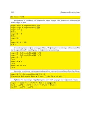 366 Παράρτηµα Β, χρήση Sage
Rational Field
Αν ορίσουµε τη µεταβλητή µε διαφορετικό όνοµα έχουµε έναν διαφορετικό πολυωνυµικό
δακτύλιο για το σαγε
sage : R.x = PolynomialRing (QQ)
sage : S.y = PolynomialRing (QQ)
sage : x == y
False
sage : R == S
False
sage : R( y )
x
sage : R( y^2 − 17)
x^2 − 17
Ο δακτύλιος προσδιορίζεται από τη µεταβλητή. Ορίζοντας έναν δακτύλιο µε άλλο όνοµα αλλά
την ίδια µεταβλητή δεν καταλήγουµε σε διαφορετικούς δακτυλίους.
sage : R = PolynomialRing (QQ, x )
sage : T = PolynomialRing (QQ, x )
sage : R == T
True
sage : R is T
True
sage : R.0 == T.0
True
Μπορούµε να ορίσουµε πολυωνυµικούς δακτυλίους πάνω από οποιονδήποτε δακτύλιο ϐάσης.
sage : R.T =PolynomialRing (GF( 7 ) ) ; R
Univariate Polynomial Ring in T over Finite Field of size 7
Ας δούµε ένα παράδειγµα ενός αθροίσµατος όπου κάθε όρος έχει και διαφορετικό όνοµα:
sage : f = sum(1/var ( ’n%s ’%i )^ i for i in range (10))
1/n1 + 1/n2^2 + 1/n3^3 + 1/n4^4 + 1/n5^5 + 1/n6^6 +
1/n7^7 + 1/n8^8 + 1/n9^9 + 1
 
