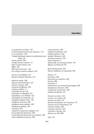 Ευρετήριο
ϕ-συνάρτηση του Euler, 100
g-αδική παράσταση ϑετικών ακέραιων, 115
n-στο υπόλοιπο, 185
΄Υπαρξη διαδοχικών πρώτων σε αριθµητικές προ-
όδους, 22
άπειρη οµάδα, 352
ύπαρξη άπειρων πρώτων, 13
Euler ψευδο-πρώτος, 216
ISBN, 125
RSA κρυπτοσύστηµα, 123
test ελέγχου πρώτων αριθµών, 212
είκασια του Goldbach, 20
Κριτήριο Solovay-Strassen, 217
αβελιανή οµάδα, 352
αφινικό κρυπτοσύστηµα, 121
ακέραια περιοχή, 356
ακέραιος αλγεβρικός, 333
ακέραιοι αριθµοί, 3
ακολουθία Lucas, 237
ακολουθία του Markoﬀ, 274
αλγόριθµος ϱ του Pollard, 143
αλγόριθµος του Ευκλείδη, 43
αλγόριθµοι Monte-Carlo, 140
αλγεβρική επέκταση, 358
αλγεβρικό σώµα αριθµών, 335
αλγεβρικός αριθµός, 333
ανάγωγος, 275
ανηγµένη τετραγωνική µορφµή, 314
αντιµεταθετικός δακτύλιος, 355
αντιµεταθετικός δακτύλιος µε µοναδιαίο, 355
απλή αλγεβρική επέκταση, 359
απλή επέκταση, 359
αριθµός Carmichael, 138
αριθµός κλάσεων, 345
αριθµοί Fibonacci, 225
αρνητικά ορισµένη, 310
αρχή ελαχίστου, 3
αρχική ϱίζα ή γεννήτορας modm, 187
Αξίωµα του Bertrand, 26
ϐάση ακεραιότητας, 337
Βοεικό πρόβληµα του Αρχιµήδη, 303
δίδυµοι, 17
δακτύλιος, 354
δακτύλιος µε µοναδιαίο, 355
δείκτης, 200
διαιρέτης, 8
∆ιακρίνουσα της τετραγωνικής µορφής, 309
διαχωρίσιµη επέκταση, 358
διαχωρίσιµο πολυώνυµο, 358
∆ιοφαντική εξίσωση, 55
Εικασία του Artin, 194
εικασία του Catalan, 68
Εικασία του Euler, 67
Εικασίες Νικόµαχου του Γερασηνού, 79
ελάχιστο κοινό πολλαπλάσιο, 39
επέκταση Galois, 359
επέκταση σωµάτων, 357
ευκλείδεια περιοχή, 331
εξίσωση του Pell, 296
ϕίλοι, 76
367
 