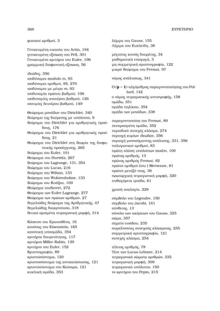 368 ΕΥΡΕΤΗΡΙΟ
ϕυσικοί αριθµοί, 3
Γενικευµένη εικασία του Artin, 194
γενικευµένη εξίσωση του Pell, 301
Γενικευµένο κριτήριο του Euler, 196
γραµµική διοφαντική εξίσωση, 56
ιδεώδες, 356
ισοδύναµοι modulo m, 93
ισοδύναµοι αριθµοί, 85, 270
ισοδύναµοι µε µέτρο m, 93
ισοδυναµία πρώτου ϐαθµού, 106
ισοδυναµίες ανωτέρου ϐαθµού, 126
ισοτιµίες δευτέρου ϐαθµού, 149
Θεώρηµα µονάδων του Dirichlet, 340
ϑεώρηµα της διαίρεσης µε υπόλοιπο, 9
ϑεώρηµα του Dirichlet για αριθµητικές προό-
δους, 176
Θεώρηµα του Dirichlet για αριθµητικές προό-
δους, 21
Θεώρηµα του Dirichlet στη ϑεωρία της διοφα-
ντικής προσέγγισης, 265
ϑεώρηµα του Euler, 101
Θεώρηµα του Hurwitz, 267
ϑεώρηµα του Lagrange, 131, 354
ϑεώρηµα του Lucas, 216
ϑεώρηµα του Wilson, 133
ϑεώρηµα του Wolstenholme, 133
ϑεώρηµα του Κινέζου, 109
Θεώρηµα τουSerret, 272
Θεώρηµα των Euler-Lagrange, 277
Θεώρηµα των πρώτων αριθµών, 27
ϑεµελιώδες ϑεώρηµα της Αριθµητικής, 47
ϑεµελιώδης διακρίνουσα, 318
ϑετικά ορισµένη τετραγωνική µορφή, 314
Κόσκινο του Ερατοσθένη, 16
κανόνας του Eisenstein, 165
κανονική υποοµάδα, 354
κριτήρια διαιρετότητας, 117
κριτήριο Miller-Rabin, 139
κριτήριο του Euler, 152
Κρυπτογραφία, 89
κρυπτοσύστηµα, 120
κρυπτοσύστηµα της αντικατάστασης, 121
κρυπτοσύστηµα του Καίσαρα, 121
κυκλική οµάδα, 353
λήµµα του Gauss, 155
Λήµµα του Ευκλείδη, 38
µέγιστος κοινός διαιρέτης, 34
µαθηµατική επαγωγή, 3
µη συµµετρική κρυπτογραφία, 122
µικρό ϑεώρηµα του Fermat, 97
νόµος ανάλυσεως, 341
Ο (p − 1)-αλγόριθµος παραγοντοποίησης του Pol-
lard, 142
ο νόµος τετραγωνικής αντιστροφής, 158
οµάδα, 351
οµάδα πηλίκου, 354
οµάδα των µονάδων, 338
παραγοντοποίση του Fermat, 89
πεπερασµένη οµάδα, 352
περιοδικό συνεχές κλάσµα, 274
περιοχή κυρίων ιδεωδών, 356
περιοχή µονοσήµαντης ανάλυσης, 331, 356
πολυγωνικοί αριθµοί, 83
πρώτη κλάση υπολοίπων modm, 100
πρώτος αριθµός, 13
πρώτος αριθµός Fermat, 82
πρώτοι αριθµοί (του ) Mersenne, 81
πρώτοι µεταξύ τους, 36
πρωταρχική τετραγωνική µορφή, 320
πυθαγόρεια τριάδα, 61
χρυσή αναλογία, 228
σύµβολο του Legendre, 150
σύµβολο του Jacobi, 161
σύνθετος, 13
σύνολο των ακέραιων του Gauss, 325
σώµα, 357
σηµείο εισόδου, 235
συγκλίνοντες συνεχούς κλάσµατος, 255
συµµετρική κρυπτογραφία, 121
συνεχές κλάσµα, 254
τέλειος αριθµός, 78
Τέστ των Lucas-Lehmer, 214
τετραγωνικά σώµατα αριθµών, 335
τετραγωνική µορφή, 309
τετραγωνικό υπόλοιπο, 150
το κριτήριο του Pepin, 215
 