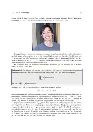 1.3. ΠΡΩΤΟΙ ΑΡΙΘΜΟΙ 23
Σχήµα 1.3.5: T. Tao, Το παρόν έργο αποτελεί κοινό κτήµα (public domain). Πηγή: Wikimedia
Commons https://en.wikipedia.org/wiki/File:Ttao2006.jpg
Το µεγαλύτερο n για το οποίο υπάρχει συγκεκριµένη αριθµητική πρόοδος διαδοχικών πρώτων
αριθµών µέχρι σήµερα είναι το n = 24. Ανακαλύφθηκε από τον Jaroslaw Wroblewski στις
17 Ιανουαρίου του 2007 και είναι η αριθµητική πρόοδος για p = 468395662504823 και d =
205619·23 µε p+d , = 0, 1, . . . , 23. Στην προσπάθεια εύρεσης αυτής της αριθµητικής προόδου
χρησιµοποιήθηκαν 75 ηλεκτρονικοί υπολογιστές.
Θα τελειώσουµε µε ένα ϑεωρητικό αποτέλεσµα. Πρόκειται για µια πρόταση του M. Cantor
(1861) [6, τόµος Ι. σελ. 425].
Πρόταση 1.3.17. ΄Εστω d ≥ 2 και a, a + d, . . . , a + (n − 1)d για n > 2 πρώτοι αριθµοί, διαδοχικοί
όροι αριθµητικής προόδου και q ο µεγαλύτερος πρώτος µε q ≤ n. Τότε ο ϕυσικός αριθµός


p≤q
p

 διαιρεί τον d
ή p = q και p<q p διαιρεί τον d.
Απόδειξη. Αν r ∈ P ο οποίος δεν διαιρεί τον d, τότε οι πρώτοι αριθµοί
a, a + d, . . . , a + (r − 1)d
αφήνουν διαφορετικά υπόλοιπα modulo r, και ο r διαιρεί ακριβώς έναν από αυτούς. Πράγµατι αν
οι αριθµοί a+id και a+jd αφήνουν το ίδιο υπόλοιπο, αν διαιρεθούν µε το r για i, j ∈ {0, 1, . . . , r−1,
τότε r | d(i − j) και επειδή (d, r) = 1 έπεται ότι r | (i − j). ΄Οµως 0 ≤ |i − j| ≤ r − 1. Συνεπώς ϑα
πρέπει i = j. Επειδή το πλήθος τους είναι r, ένας ακριβώς από αυτούς ϑα διαιρείται µε r.
Στη συνέχεια υποθέτουµε ότι ο p≤q p d. Αυτό σηµαίνει ότι υπάρχει πρώτος p ≤ n ο οποίος
δεν διαιρεί τον d. ΄Εστω p0 ο µικρότερος µε αυτή την ιδιότητα. Σύµφωνα µε τα παραπάνω,
υπάρχει ένα j0, 0 ≤ j0 ≤ p0 − 1 για το οποίο ισχύει: p0 | (a + j0d). Επειδή εξ υποθέσεως, ο
a + j0d είναι πρώτος, p0 = a + j0d. Ο a είναι πρώτος αριθµός. Αν a a + j0d = p0 τότε ο a
ϑα διαιρεί τον d = a , ∈ Z, αφού ο p0 ο ελάχιστος πρώτος µε την ιδιότητα p0 d. Εποµένως,
a | (a + j0d) = a + j0a = p0. Από τα παραπάνω συµπεραίνουµε ότι a = p0, άτοπο αφού a | d ενώ
p0 d. Συνεπώς a = a + j0d = p0, δηλαδή j0 = 0 και a = p0.
 