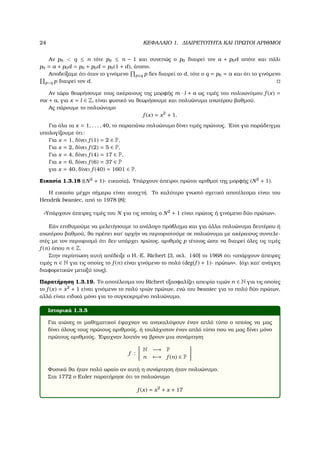 24 ΚΕΦΑΛΑΙΟ 1. ∆ΙΑΙΡΕΤΟΤΗΤΑ ΚΑΙ ΠΡΩΤΟΙ ΑΡΙΘΜΟΙ
Αν p0 < q ≤ n τότε p0 ≤ n − 1 και συνεπώς ο p0 διαιρεί τον a + p0d οπότε και πάλι
p0 = a + p0d = p0 + p0d = p0(1 + d), άτοπο.
Αποδείξαµε ότι όταν το γινόµενο p≤q p δεν διαιρεί το d, τότε ο q = p0 = a και ότι το γινόµενο
p<q p διαιρεί τον d.
Αν τώρα ϑεωρήσουµε τους ακέραιους της µορφής m · l + a ως τιµές του πολυωνύµου f (x) =
mx + a, για x = l ∈ Z, είναι ϕυσικό να ϑεωρήσουµε και πολυώνυµα ανωτέρου ϐαθµού.
Ας πάρουµε το πολυώνυµο
f (x) = x2
+ 1.
Για όλα τα x = 1, . . . , 40, το παραπάνω πολυώνυµο δίνει τιµές πρώτους. ΄Ετσι για παράδειγµα
υπολογίζουµε ότι:
Για x = 1, δίνει f (1) = 2 ∈ P,
Για x = 2, δίνει f (2) = 5 ∈ P,
Για x = 4, δίνει f (4) = 17 ∈ P,
Για x = 6, δίνει f (6) = 37 ∈ P
για x = 40, δίνει f (40) = 1601 ∈ P.
Εικασία 1.3.18 ((N2
+ 1)- εικασία). Υπάρχουν άπειροι πρώτοι αριθµοί της µορφής (N2
+ 1).
Η εικασία µέχρι σήµερα είναι ανοιχτή. Το καλύτερο γνωστό σχετικό αποτέλεσµα είναι του
Hendrik Iwaniec, από το 1978 [8]:
«Υπάρχουν άπειρες τιµές του N για τις οποίες ο N2
+ 1 είναι πρώτος ή γινόµενο δύο πρώτων».
Εάν επιθυµούµε να µελετήσουµε το ανάλογο πρόβληµα και για άλλα πολυώνυµα δευτέρου ή
ανωτέρου ϐαθµού, ϑα πρέπει κατ΄ αρχήν να περιοριστούµε σε πολυώνυµα µε ακέραιους συντελε-
στές µε τον περιορισµό ότι δεν υπάρχει πρώτος, αριθµός p τέτοιος ώστε να διαιρεί όλες τις τιµές
f (n) όπου n ∈ Z.
Στην περίπτωση αυτή απέδειξε ο H.-E. Richert [3, σελ. 140] το 1968 ότι «υπάρχουν άπειρες
τιµές n ∈ N για τις οποίες το f (n) είναι γινόµενο το πολύ (deg(f ) + 1)- πρώτων». (όχι κατ΄ ανάγκη
διαφορετικών µεταξύ τους).
Παρατήρηση 1.3.19. Το αποτέλεσµα του Richert εξασφαλίζει απειρία τιµών n ∈ N για τις οποίες
το f (x) = x2
+ 1 είναι γινόµενο το πολύ τριών πρώτων, ενώ του Iwaniec για το πολύ δύο πρώτων,
αλλά είναι ειδικά µόνο για το συγκεκριµένο πολυώνυµο.
Ιστορικά 1.3.5
Για αιώνες οι µαθηµατικοί έψαχναν να ανακαλύψουν έναν απλό τύπο ο οποίος να µας
δίνει όλους τους πρώτους αριθµούς, ή τουλάχιστον έναν απλό τύπο που να µας δίνει µόνο
πρώτους αριθµούς. ΄Εψαχναν λοιπόν να ϐρουν µια συνάρτηση
f :
N −→ P
n −→ f (n) ∈ P
Φυσικά ϑα ήταν πολύ ωραίο αν αυτή η συνάρτηση ήταν πολυώνυµο.
Στα 1772 ο Euler παρατήρησε ότι το πολυώνυµο
f (x) = x2
+ x + 17
 