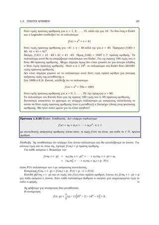 1.3. ΠΡΩΤΟΙ ΑΡΙΘΜΟΙ 25
δίνει τιµές πρώτους αριθµούς για x = 1, 2, . . . , 15, αλλά όχι για 16. Το ίδιο έτος ο Euler
και ο Legendre απέδειξαν ότι το πολυώνυµο
f (x) = x2
+ x + 41
δίνει τιµές πρώτους αριθµούς για −41 ≤ x < 40 αλλά όχι για x = 40. Πράγµατι f (40) =
40 · 41 + 41 = 412
.
Ακόµη, f (41) = 41 · 42 + 41 = 41 · 43. ΄Οµως f (42) = 1847 ∈ P, πρώτος αριθµός. Το
πολυώνυµο αυτό ϑα το ονοµάζουµε πολυώνυµο του Euler. Για τις πρώτες 100 τιµές του n
δίνει 86 πρώτους αριθµούς. Μέχρι σήµερα όµως δεν είναι γνωστό αν για άπειρο πλήθος
n δίνει τιµές πρώτους αριθµούς. ΄Οταν ο n ≤ 106
, το πολυώνυµο του Euler δίνει 261081
τιµές πρώτους αριθµούς.
∆εν είναι σήµερα γνωστό αν το πολυώνυµο αυτό δίνει τιµή πρώτο αριθµό για άπειρες
ακέραιες τιµές της µεταβλητής x.
Στα 1899 ο E.B. Escott, απέδειξε ότι το πολυώνυµο
f (x) = x2
+ 79x + 1601
δίνει τιµές πρώτους αριθµούς για x = 0, 1, . . . , 79, όχι όµως για x = 80.
Το πολυώνυµο του Escott δίνει για τις πρώτες 100 τιµές του n, 95 πρώτους αριθµούς.
Αυτονόητα ανακύπτει το ερώτηµα αν υπάρχει πολυώνυµο µε ακέραιους συντελεστές το
οποίο να δίνει τιµές πρώτους αριθµούς όταν η µεταβλητή x διατρέχει όλους τους ϕυσικούς
αριθµούς. Θα ήταν πολύ ωραίο για να είναι αληθινό!
Πρόταση 1.3.20 (Euler, Goldbach). ∆εν υπάρχει πολυώνυµο
f (x) = a0 + a1x + · · · + anxn
, n ≥ 1
µε συντελεστές ακέραιους αριθµούς τέτοιο ώστε, οι τιµές f (m) να είναι, για κάθε m ∈ N, πρώτοι
αριθµοί.
Απόδειξη. Ας υποθέσουµε ότι υπάρχει ένα τέτοιο πολυώνυµο και ϑα καταλήξουµε σε άτοπο. Για
κάποια τιµή του m, έστω m0, έχουµε f (m0) = p πρώτος αριθµός.
Για κάθε ακέραιο t, ϑεωρούµε την
f (m0 + t · p) = an(m0 + t · p)n
+ · · · + a1(m0 + t · p) + a0
= (anmn
0 + · · · + a1m0 + a0) + p · F(t)
όπου F(t) πολυώνυµο του t µε ακέραιους συντελεστές.
Εποµένως f (m0 + t · p) = f (m0) + p · F(t) = p · (1 + F(t)).
Επειδή p|f (m0 + t · p) και οι τιµές του f (x) είναι πρώτοι αριθµοί, έπεται ότι f (m0 + t · p) = p
για κάθε ακέραιο t, άτοπο, διότι κάθε πολυώνυµο ϐαθµού n παίρνει µια συγκεκριµένη τιµή το
πολύ n-ϕορές.
Ας ψάξουµε για συνάρτηση δύο µεταβλητών.
Η συνάρτηση
f (x, y) =
1
2
(y − 1) |A2
− 1| − (A2
− 1) + 2,
 