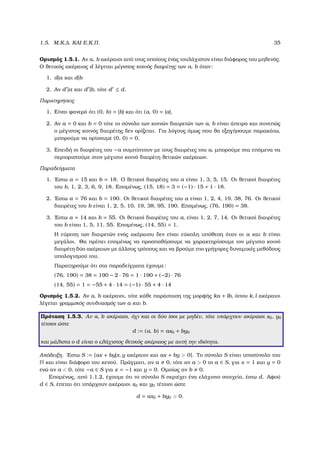1.5. Μ.Κ.∆. ΚΑΙ Ε.Κ.Π. 35
Ορισµός 1.5.1. Αν a, b ακέραιοι από τους οποίους ένας τουλάχιστον είναι διάφορος του µηδενός.
Ο ϑετικός ακέραιος d λέγεται µέγιστος κοινός διαιρέτης των a, b όταν:
1. d|a και d|b
2. Αν d |a και d |b, τότε d ≤ d.
Παρατηρήσεις
1. Είναι ϕανερό ότι (0, b) = |b| και ότι (a, 0) = |a|.
2. Αν a = 0 και b = 0 τότε το σύνολο των κοινών διαιρετών των a, b είναι άπειρο και συνεπώς
ο µέγιστος κοινός διαιρέτης δεν ορίζεται. Για λόγους όµως που ϑα εξηγήσουµε παρακάτω,
µπορούµε να ορίσουµε (0, 0) = 0.
3. Επειδή οι διαιρέτες του −a συµπίπτουν µε τους διαιρέτες του a, µπορούµε στα επόµενα να
περιοριστούµε στον µέγιστο κοινό διαιρέτη ϑετικών ακέραιων.
Παραδείγµατα
1. ΄Εστω a = 15 και b = 18. Ο ϑετικοί διαιρέτες του a είναι 1, 3, 5, 15. Οι ϑετικοί διαιρέτες
του b, 1, 2, 3, 6, 9, 18. Εποµένως, (15, 18) = 3 = (−1) · 15 + 1 · 18.
2. ΄Εστω a = 76 και b = 190. Οι ϑετικοί διαιρέτες του a είναι 1, 2, 4, 19, 38, 76. Οι ϑετικοί
διαιρέτες του b είναι 1, 2, 5, 10, 19, 38, 95, 190. Εποµένως, (76, 190) = 38.
3. ΄Εστω a = 14 και b = 55. Οι ϑετικοί διαιρέτες του a, είναι 1, 2, 7, 14. Οι ϑετικοί διαιρέτες
του b είναι 1, 5, 11, 55. Εποµένως, (14, 55) = 1.
Η εύρεση των διαιρετών ενός ακέραιου δεν είναι εύκολη υπόθεση όταν οι a και b είναι
µεγάλοι. Θα πρέπει εποµένως να προσπαθήσουµε να χαρακτηρίσουµε τον µέγιστο κοινό
διαιρέτη δύο ακέραιων µε άλλους τρόπους και να ϐρούµε πιο γρήγορες δυναµικές µεθόδους
υπολογισµού του.
Παρατηρούµε ότι στα παραδείγµατα έχουµε:
(76, 190) = 38 = 190 − 2 · 76 = 1 · 190 + (−2) · 76
(14, 55) = 1 = −55 + 4 · 14 = (−1) · 55 + 4 · 14
Ορισµός 1.5.2. Αν a, b ακέραιοι, τότε κάθε παράσταση της µορφής ka + lb, όπου k, l ακέραιοι
λέγεται γραµµικός συνδυασµός των a και b.
Πρόταση 1.5.3. Αν a, b ακέραιοι, όχι και οι δύο ίσοι µε µηδέν, τότε υπάρχουν ακέραιοι x0, y0
τέτοιοι ώστε
d := (a, b) = ax0 + by0
και µάλιστα ο d είναι ο ελάχιστος ϑετικός ακέραιος µε αυτή την ιδιότητα.
Απόδειξη. ΄Εστω S := {ax + by|x, y ακέραιοι και ax + by > 0}. Το σύνολο S είναι υποσύνολο του
N και είναι διάφορο του κενού. Πράγµατι, αν a 0, τότε αν a > 0 το a ∈ S, για x = 1 και y = 0
ενώ αν a < 0, τότε −a ∈ S για x = −1 και y = 0. Οµοίως αν b 0.
Εποµένως, από 1.1.2, έχουµε ότι το σύνολο S περιέχει ένα ελάχιστο στοιχείο, έστω d. Αφού
d ∈ S, έπεται ότι υπάρχουν ακέραιοι x0 και y0 τέτοιοι ώστε
d = ax0 + by0 > 0.
 