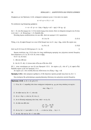 36 ΚΕΦΑΛΑΙΟ 1. ∆ΙΑΙΡΕΤΟΤΗΤΑ ΚΑΙ ΠΡΩΤΟΙ ΑΡΙΘΜΟΙ
Σύµφωνα µε την Πρόταση 1.2.2, υπάρχουν ακέραιοι q και r έτσι ώστε να ισχύει
a = d · q + r, 0 ≤ r < d.
Το υπόλοιπο της διαίρεσης γράφεται
r = a − d · q = a − (ax0 + by0)q = a(1 − qx0) + b(−y0 · q).
Αν r > 0, τότε ϑα είχαµε ότι r ∈ S το οποίο όµως είναι άτοπο, διότι το ελάχιστο στοιχείο του S είναι
το d, ενώ r < d. Εποµένως r = 0, δηλαδή d|a.
Εντελώς όµοια αποδεικνύεται ότι και d|b. Από τον ορισµό 1.5.1 προκύπτει
d ≤ (a, b) (1.5.1)
Τέλος, ο (a, b) αφού διαιρεί τα a και b ϑα διαιρεί και το d = ax0 + by0, οπότε ϑα ισχύει και
(a, b) ≤ d. (1.5.2)
Από τις (1.5.1) και (1.5.2) έχουµε d = (a, b).
΄Αµεση συνέπεια της 1.5.3 είναι ότι ένας ισοδύναµος ορισµός του µέγιστου κοινού διαιρέτη
δύο ακέραιων a, b, (a, b) (0, 0), είναι ο εξής:
Ο d = (a, b) όταν:
1. d|a και d|b και
2. Αν d ∈ N, d(≥ 1) τέτοιο ώστε d |a και d |b τότε d |d
(Η 1. είναι ταυτόσηµη µε την (1) του Ορισµού 1.5.1. Αν ισχύει η 2., τότε d d, αφού d |d,
δηλαδή ισχύει η (2) του ορισµού 1.5.1.
Αν ισχύει η 2. τότε επειδή d |a και d |b έπεται ότι d |ax0 + by0 = d)
Ορισµός 1.5.4. ∆ύο ακέραιοι αριθµοί a, b ϑα λέγονται πρώτοι µεταξύ τους όταν (a, b) = 1.
Στη συνέχεια ϑα µελετήσουµε µερικές ϐασικές ιδιότητες του µέγιστου κοινού διαιρέτη.
Πρόταση 1.5.5. a, b, c, d, q, bi ∈ Z.
1. Ο (a, b) = 1 ακριβώς τότε όταν υπάρχουν ακέραιοι x0, y0 για τους οποίους να ισχύει:
ax0 + by0 = 1.
2. Αν a|bc και (a, b) = 1, τότε a|c.
3. Αν a = bq + c, τότε (a, b) =(a, c).
4. Αν m ϑετικός ακέραιος τότε (ma, mb) = m (a, b).
5. Αν d|a και d|b τότε
a
d
,
b
d
=
(a, b)
|d|
6. Αν (a, bi) = 1 για κάθε i = 1, 2, . . . , n τότε (a, b1b2 . . . bn) = 1.
7. Αν a|c, b|c και (a, b) = 1 τότε ab|c.
 