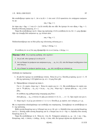 1.5. Μ.Κ.∆. ΚΑΙ Ε.Κ.Π. 37
Θα αποδείξουµε πρώτα την 1. Αν ο (a, b) = 1 τότε από 1.5.3 προκύπτει ότι υπάρχουν ακέραιοι
x0, y0:
ax0 + by0 = 1.
Αν τώρα ax0 + by0 = 1 και d = (a, b) επειδή d|a και d|b, ϑα έχουµε ότι και d|ax0 + by0 = 1.
Επειδή d ϑετικός ακέραιος, d = 1.
Τώρα ϑα αποδείξουµε την 2. Λόγω της πρότασης 1.5.3 η υπόθεση ότι (a, b) = 1, µας εξασφα-
λίζει την ύπαρξη δύο ακέραιων x0, y0 τέτοιων ώστε
ax0 + by0 = 1.
Πολλαπλασιάζουµε και τα δύο µέλη της τελευταίας ισότητας µε c,
(ac)x0 + (bc)y0 = c.
Η υπόθεση ότι το a | bc µας εξασφαλίζει ότι το a | (ac)x0 + (bc)y0 = c.
Πόρισµα 1.5.6. Αν p πρώτος αριθµός, τότε ισχύουν:
1. Αν p | ab, τότε έχουµε p | a είτε p | b
2. Αν ο p διαιρεί το γινόµενο των ακέραιων a1a2 . . . an (n ≥ 2), τότε ϑα διαιρεί τουλάχιστον έναν
από τους ai.
3. Αν p διαιρεί το γινόµενο πρώτων p1p2 . . . pn τότε ταυτίζεται µε κάποιον pi.
Απόδειξη του πορίσµατος:
1. Αν p|a δεν έχουµε να αποδείξουµε τίποτα. ΄Εστω ότι p a. Επειδή p πρώτος, (p, a) = 1. Η
(2) της πρότασης 1.5.5 (p|ab και (p, a) = 1) µας δίνει p|b.
2. Εφαρµόζουµε επαγωγή ως προς n.
Για n = 2, ισχύει, λόγω της 1. ΄Εστω ότι ισχύει για (n − 1). Θα αποδείξουµε ότι ισχύει και
για n. Το p|a1a2 . . . an−1an = (a1a2 . . . an−1)an. Λόγω της 1. έχουµε p|(a1a2 . . . an−1) είτε
p|an.
Η υπόθεση της µαθηµατικής επαγωγής µας δίνει:
Από p|(a1a2 . . . an−1) έπειται ότι p|ai για κάποιο i ∈ {1, 2, . . . , n − 1}. ΄Αρα ισχύει και για n.
3. Λόγω της 2. το p | pi για κάποιο i, 1 ≤ i ≤ n. Επειδή p, pi πρώτοι, κατ΄ ανάγκη, p = pi.
Με τα παραπάνω ολοκληρώσαµε την απόδειξη του πορίσµατος. Συνεχίζουµε να αποδείξουµε το
3. της πρότασης.
Κάθε κοινός διαιρέτης των a, b διαιρεί και το a +b(−q) = c, δηλαδή είναι και κοινός διαιρέτης
των b, c. Επίσης κάθε κοινός διαιρέτης των b, c διαιρεί και το a = bq + c, δηλαδή είναι κοινός
διαιρέτης των a, b.
Τώρα ϑα αποδείξουµε το 4. ΄Εστω d1 :=(a, b). Υπάρχουν ακέραιοι x1, y1 : d1 = ax1 + by1.
Εποµένως, md1 = (ma)x1 + (mb)y1. Αν d2 := (ma, mb), ϑα έχουµε d2|ma και d2|mb οπότε
d2|md1. (1.5.3)
 