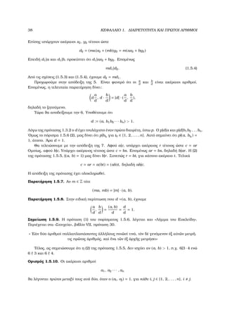 38 ΚΕΦΑΛΑΙΟ 1. ∆ΙΑΙΡΕΤΟΤΗΤΑ ΚΑΙ ΠΡΩΤΟΙ ΑΡΙΘΜΟΙ
Επίσης υπάρχουν ακέραιοι x2, y2 τέτοιοι ώστε
d2 = (ma)x2 + (mb)y2 = m(ax2 + by2)
Επειδή d1|a και d1|b, προκύπτει ότι d1|ax2 + by2. Εποµένως
md1|d2. (1.5.4)
Από τις σχέσεις (1.5.3) και (1.5.4), έχουµε d2 = md1.
Προχωρούµε στην απόδειξη της 5. Είναι ϕανερό ότι οι a
d
και b
d
είναι ακέραιοι αριθµοί.
Εποµένως, η τελευταία παρατήρηση δίνει:
d
a
d
, d ·
b
d
= |d| · (
a
d
,
b
d
),
δηλαδή το Ϲητούµενο.
Τώρα ϑα αποδείξουµε την 6. Υποθέτουµε ότι
d := (a, b1b2 · · · bn) > 1.
Λόγω της πρότασης 1.3.2 ο d έχει τουλάχιστο έναν πρώτο διαιρέτη, έστω p. Ο p|d|a και p|d|b1b2 . . . bn.
΄Οµως το πόρισµα 1.5.6 (2), µας δίνει ότι p|bi0
για i0 ∈ {1, 2, . . . , n}. Αυτό σηµαίνει ότι p|(a, bi0
) =
1, άτοπο. ΄Αρα d = 1.
Θα τελειώσουµε µε την απόδειξη της 7. Αφού a|c, υπάρχει ακέραιος r τέτοιος ώστε c = ar
Οµοίως, αφού b|c, Υπάρχει ακέραιος τέτοιος ώστε c = bs. Εποµένως ar = bs, δηλαδή b|ar. Η (2)
της πρότασης 1.5.5, ((a, b) = 1) µας δίνει b|r. Συνεπώς r = bt, για κάποιο ακέραιο t. Τελικά
c = ar = a(bt) = (ab)t, δηλαδή ab|c.
Η απόδειξη της πρότασης έχει ολοκληρωθεί.
Παρατήρηση 1.5.7. Αν m ∈ Z τότε
(ma, mb) = |m| · (a, b).
Παρατήρηση 1.5.8. Στην ειδική περίπτωση που d =(a, b), έχουµε
a
d
,
b
d
=
(a, b)
d
=
d
d
= 1.
Σηµείωση 1.5.9. Η πρόταση (1) του πορίσµατος 1.5.6, λέγεται και «Λήµµα του Ευκλείδη».
Περιέχεται στα «Στοιχεία», ϐιβλίο VII, πρόταση 30.
« ᾿Εὰν δύο ἀριθµοὶ πολλαπλασιάσαντες ἀλλήλους ποι῀ωσί τινά, τὸν δὲ γενόµενον ἐξ αὐτ῀ων µετρ῀ηι
τις πρ῀ωτος ἀριθµός, καὶ ἕνα τ῀ων ἐξ ἀρχ῀ης µετρήσει»
Τέλος, ας σηµειώσουµε ότι η (2) της πρότασης 1.5.5, δεν ισχύει αν (a, b) > 1, π.χ. 6|3 · 4 ενώ
6 3 και 6 4.
Ορισµός 1.5.10. Οι ακέραιοι αριθµοί
a1, a2 · · · , an
ϑα λέγονται πρώτοι µεταξύ τους ανά δύο, όταν ο (ai, aj) = 1, για κάθε i, j ∈ {1, 2, . . . , n}, i j.
 