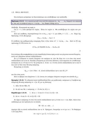 1.5. Μ.Κ.∆. ΚΑΙ Ε.Κ.Π. 39
Στη συνέχεια µπορούµε να διατυπώσουµε και αποδείξουµε την ακόλουθη
Πρόταση 1.5.11. Αν οι πρώτοι µεταξύ τους ανά δύο ακέραιοι m1, m2, . . . , mn διαιρούν τον ακέραιο
a, τότε και το γινόµενό τους m := m1m2 . . . mn διαιρεί επίσης τον a.
Απόδειξη. Επαγωγικά ως προς n.
Για n = 1, είναι ϕανερό ότι ισχύει. ΄Εστω ότι ισχύει n. Θα αποδείξουµε ότι ισχύει και για
n + 1.
Από την υπόθεση, συµπεραίνουµε ότι ο (mn+1, mj) = 1, για κάθε j = 1, 2, . . . , m. Λόγω της
Πρότασης 1.5.5, (6) έχουµε
(mn+1, m1m2 . . . mn) = 1
Η υπόθεση της µαθηµατικής επαγωγής δίνει m |a, όπου m := m1m2 . . . mn. Από το (7) της
πρότασης (1.5.5) έπεται ότι
m mn+1|a δηλαδή m1m2 . . . mnmn+1|a
Στη συνέχεια ϑα αναφερθούµε σε µία παράλληλη έννοια προς αυτήν του µέγιστου κοινού διαιρέτη,
αυτή του ελαχίστου κοινού πολλαπλάσιου.
Αν a, b ακέραιοι οι οποίοι διαιρούν τον ακέραιο m, τότε ϑα λέµε ότι ο m είναι ένα κοινό
πολλαπλάσιο των a και b. Επειδή η διαίρεση µε το 0 είναι αδύνατη, αυτό σηµαίνει ότι υποθέτουµε
αυτόµατα ότι a 0 και b 0. Τα γινόµενα a · b και −a · b είναι κοινά πολλαπλάσια των a και b
ένα από τα δύο είναι ϑετικός ακέραιος.
Εποµένως το σύνολο
Sa, b := {m ∈ N|m > 0, κοινό πολλαπλάσιο των a και b} ⊆ N
και δεν είναι κενό.
Από το αξίωµα του ελαχίστου 1.1.2, έπεται ότι υπάρχει ελάχιστο στοιχείο στο σύνολο Sa, b.
Ορισµός 1.5.12. Το ελάχιστο κοινό πολλαπλάσιο δύο, µη-µηδενικών, ακέραιων a, b ορίζεται ως
ελάχιστος ϑετικός ακέραιος m := [a, b], µε τις ιδιότητες
1. a|[a, b] και b|[a, b]
2. Αν a|c και b|c, c ακέραιος, c > 0 τότε [a, b] ≤ c.
Παράδειγµα 1.5.13. 1. Αν a = −3 και b = 5 το [−3, 5] = 15.
2. Αν a = 4 και b = 6, το [4, 6] = 12.
Αν τώρα ο ακέραιος m είναι ένα κοινό πολλαπλάσιο των a, b τότε το c := [a, b]|m. Αυτό είναι
ισοδύναµο µε την πρόταση ότι το σύνολο
M = {0, ±c, ±2c, . . .}
περιέχει όλα τα κοινά πολλαπλάσια των a, b. Πράγµατι, διαιρούµε το m µε το c. Το ϑεώρηµα
1.2.3 µας δίνει,
m = cq + r, q ∈ Z, r ∈ Z, 0 ≤ r < c.
 