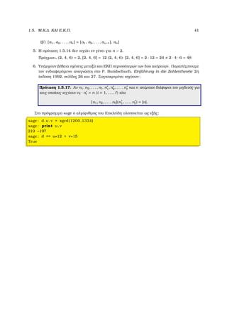 1.5. Μ.Κ.∆. ΚΑΙ Ε.Κ.Π. 41
(ϐʹ) [a1, a2, . . . , an] = [a1, a2, . . . , an−1], an]
5. Η πρόταση 1.5.14 δεν ισχύει εν γένει για n > 2.
Πράγµατι, (2, 4, 6) = 2, [2, 4, 6] = 12 (2, 4, 6)· [2, 4, 6] = 2 · 12 = 24 2 · 4 · 6 = 48
6. Υπάρχουν ϐέβαια σχέσεις µεταξύ και ΕΚΠ περισσότερων των δύο ακέραιων. Παραπέµπουµε
τον ενδιαφερόµενο αναγνώστη στο P. Bundschuch, Einf¨uhrung in die Zahlentheorie 2η
έκδοση 1992, σελίδες 26 και 27. Συγκεκριµένα ισχύουν:
Πρόταση 1.5.17. Αν n1, n2, . . . , n , n1, n2, . . . , n και n ακέραιοι διάφοροι του µηδενός για
τους οποίους ισχύουν ni · ni = n (i = 1, . . . , ) τότε
[n1, n2, . . . , n ](n1, . . . , n ) = |n|.
Στο πρόγραµµα sage ο αλγόριθµος του Ευκλείδη υλοποιείται ως εξής:
sage : d,u, v = xgcd(1200,1334)
sage : print u, v
219 −197
sage : d == u∗12 + v∗15
True
 