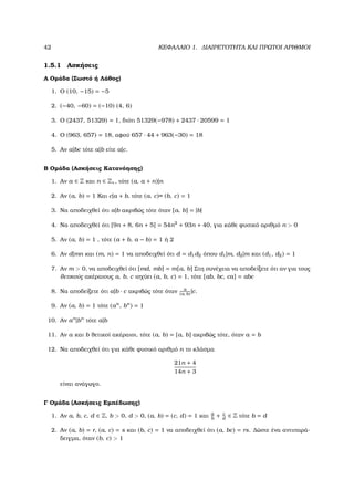 42 ΚΕΦΑΛΑΙΟ 1. ∆ΙΑΙΡΕΤΟΤΗΤΑ ΚΑΙ ΠΡΩΤΟΙ ΑΡΙΘΜΟΙ
1.5.1 Ασκήσεις
Α Οµάδα (Σωστό ή Λάθος)
1. Ο (10, −15) = −5
2. (−40, −60) = (−10) (4, 6)
3. Ο (2437, 51329) = 1, διότι 51329(−978) + 2437 · 20599 = 1
4. Ο (963, 657) = 18, αφού 657 · 44 + 963(−30) = 18
5. Αν a|bc τότε a|b είτε a|c.
Β Οµάδα (Ασκήσεις Κατανόησης)
1. Αν a ∈ Z και n ∈ Z+, τότε (a, a + n)|n
2. Αν (a, b) = 1 Και c|a + b, τότε (a, c)= (b, c) = 1
3. Να αποδειχθεί ότι a|b ακριβώς τότε όταν [a, b] = |b|
4. Να αποδειχθεί ότι [9n + 8, 6n + 5] = 54n2
+ 93n + 40, για κάθε ϕυσικό αριθµό n > 0
5. Αν (a, b) = 1 , τότε (a + b, a − b) = 1 ή 2
6. Αν d|mn και (m, n) = 1 να αποδειχθεί ότι d = d1d2 όπου d1|m, d2|m και (d1, d2) = 1
7. Αν m > 0, να αποδειχθεί ότι [md, mb] = m[a, b] Στη συνέχεια να αποδείξετε ότι αν για τους
ϑετικούς ακέραιους a, b, c ισχύει (a, b, c) = 1, τότε [ab, bc, ca] = abc
8. Να αποδείξετε ότι a|b · c ακριβώς τότε όταν a
(a, b)|c.
9. Αν (a, b) = 1 τότε (an
, bn
) = 1
10. Αν an
|bn
τότε a|b
11. Αν a και b ϑετικοί ακέραιοι, τότε (a, b) = [a, b] ακριβώς τότε, όταν a = b
12. Να αποδειχθεί ότι για κάθε ϕυσικό αριθµό n το κλάσµα
21n + 4
14n + 3
είναι ανάγωγο.
Γ Οµάδα (Ασκήσεις Εµπέδωσης)
1. Αν a, b, c, d ∈ Z, b > 0, d > 0, (a, b) = (c, d) = 1 και a
b
+ c
d
∈ Z τότε b = d
2. Αν (a, b) = r, (a, c) = s και (b, c) = 1 να αποδειχθεί ότι (a, bc) = rs. ∆ώστε ένα αντιπαρά-
δειγµα, όταν (b, c) > 1
 