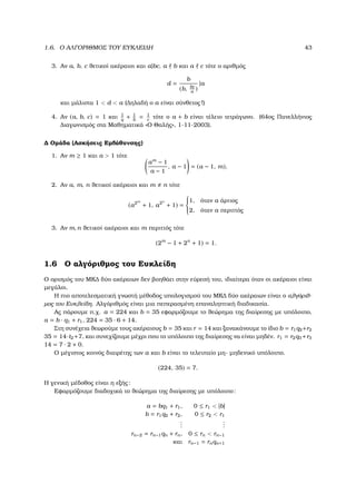 1.6. Ο ΑΛΓΟΡΙΘΜΟΣ ΤΟΥ ΕΥΚΛΕΙ∆Η 43
3. Αν a, b, c ϑετικοί ακέραιοι και a|bc, a b και a c τότε ο αριθµός
d =
b
(b, bc
a
)
|a
και µάλιστα 1 < d < a (∆ηλαδή ο a είναι σύνθετος!)
4. Αν (a, b, c) = 1 και 1
q
+ 1
b
= 1
c
τότε ο a + b είναι τέλειο τετράγωνο. (64ος Πανελλήνιος
∆ιαγωνισµός στα Μαθηµατικά «Ο Θαλής», 1-11-2003).
∆ Οµάδα (Ασκήσεις Εµβάθυνσης)
1. Αν m ≥ 1 και a > 1 τότε
am
− 1
a − 1
, a − 1 = (a − 1, m).
2. Αν a, m, n ϑετικοί ακέραιοι και m n τότε
(a2m
+ 1, a2n
+ 1) =



1, όταν a άρτιος
2, όταν a περιττός
3. Αν m, n ϑετικοί ακέραιοι και m περιττός τότε
(2m
− 1 + 2n
+ 1) = 1.
1.6 Ο αλγόριθµος του Ευκλείδη
Ο ορισµός του ΜΚ∆ δύο ακέραιων δεν ϐοηθάει στην εύρεσή του, ιδιαίτερα όταν οι ακέραιοι είναι
µεγάλοι.
Η πιο αποτελεσµατική γνωστή µέθοδος υπολογισµού του ΜΚ∆ δύο ακέραιων είναι ο αλγόριθ-
µος του Ευκλείδη. Αλγόριθµός είναι µια πεπερασµένη επαναληπτική διαδικασία.
Ας πάρουµε π.χ. a = 224 και b = 35 εφαρµόζουµε το ϑεώρηµα της διαίρεσης µε υπόλοιπο,
a = b · q1 + r1, 224 = 35 · 6 + 14.
Στη συνέχεια ϑεωρούµε τους ακέραιους b = 35 και r = 14 και ξανακάνουµε το ίδιο b = r1q2+r2
35 = 14·t2+7, και συνεχίζουµε µέχρι που το υπόλοιπο της διαίρεσης να είναι µηδέν. r1 = r2q3+r3
14 = 7 · 2 + 0.
Ο µέγιστος κοινός διαιρέτης των a και b είναι το τελευταίο µη- µηδενικό υπόλοιπο.
(224, 35) = 7.
Η γενική µέδοθος είναι η εξής:
Εφαρµόζουµε διαδοχικά το ϑεώρηµα της διαίρεσης µε υπόλοιπο:
a = bq1 + r1, 0 ≤ r1 < |b|
b = r1q2 + r2, 0 ≤ r2 < r1
...
...
rn−2 = rn−1qn + rn, 0 ≤ rn < rn−1
και rn−1 = rnqn+1
 