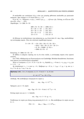 44 ΚΕΦΑΛΑΙΟ 1. ∆ΙΑΙΡΕΤΟΤΗΤΑ ΚΑΙ ΠΡΩΤΟΙ ΑΡΙΘΜΟΙ
Η ακολουθία των υπολοίπων {ri}i∈N είναι µια γνησίως ϕθίνουσα ακολουθία µη αρνητικών
ακέραιων. ΄Αρα υπάρχει n ∈ N τέτοιο ώστε rn+1 = 0.
Ο (a, b) = rn. Πράγµατι, ο rn|rn−1, οπότε rn|rn−2, . . . , rn|b και rn|a. Επίσης, αν d |a και d |b
τότε d |r1, d |r2, . . . , d |rn.
Παράδειγµα. a = 288, b = 51
288 = 51 · 5 + 33 | (288, 51) =
51 = 33 · 1 + 18 | (51, 33) =
33 = 18 · 1 + 15 | (33, 18) =
18 = 15 · 1 + 3 | (18, 15) =
15 = 3 · 5 | (15, 3) = 3
Αν ϑέλουµε να υπολογίσουµε τους ακέραιους x0, y0 τέτοιο ώστε d = ax0 + by0, ακολουθούµε
την αντίστροφη πορεία. ΄Ετσι στο τελευταίο παράδειγµα έχουµε:
3 = 18 − 15 = 18 − (33 − 18) = 2 · 18 − 33 =
= 2(51 − 33) − 33 = 2 · 51 − 33 · 3 =
= 2 · 51 − 3(288 − 5 · 51) =
= 288(−3) + 51 · 17
Εποµένως, 3 = 288(−3) + 51 · 17
Αν ϐέβαια τα ϐήµατα εύρεσης του (a, b) είναι πολλά, η αντίστροφη πορεία είναι αρκετά
επίπονη.
Στα 1740, ο Καθηγητής του Πανεπιστήµιου του Cambridge, Nicholas Saunderson, διατύπωσε
έναν αρκετά πιο απλοποιηµένο αλγόριθµο.
΄Εστω a, b ακέραιοι, a ≥ b > 0, d := (a, b) = rn, δηλαδή rn+1 = 0 και ri = ri+1qi+2 + ri+2 για
i = 1, 2, . . . , n.
Ας ονοµάσουµε r−1 := a και r0 = b. Ορίζουµε x0 = 0, x1 = 1, y0 = 1, y1 = q1 και xi =
xi−2 + xi−1qi, y1 = yi−2 + yi−1qi.
Πρόταση 1.6.1. Αν a, b ακέραιοι, a ≥ b > 0 και d := (a, b) τότε
d = a(−1)n−1
xn + b(−1)n
yn.
Απόδειξη. Θα αποδείξουµε επαγωγικά ότι ισχύει η
P(n) : axn − byn = (−1)n−1
rn.
Πράγµατι, για n = 0, ισχύει
ax0 − by0 = 0 − b = −b και (−1)−1
r0 = −b.
Επίσης ισχύει και για n = 1, δηλαδή
ax1 − by1 = a · 1 − b · q1 = r1.
Υποθέτουµε ότι ισχύει για όλους τους ϕυσικούς k, 0 ≤ k < n. Θα αποδείξουµε ότι ισχύει και για
k + 1.
P(k + 1) : axk+1 − byk+1 = (−1)k
rk+1
 