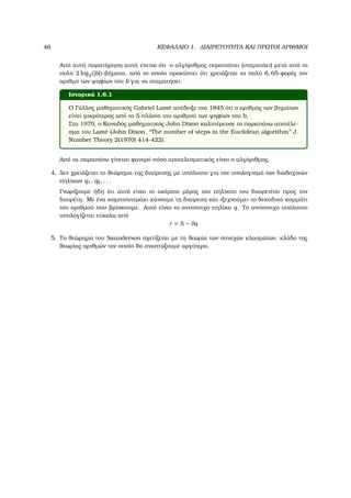 46 ΚΕΦΑΛΑΙΟ 1. ∆ΙΑΙΡΕΤΟΤΗΤΑ ΚΑΙ ΠΡΩΤΟΙ ΑΡΙΘΜΟΙ
Από αυτή παρατήρηση αυτή έπεται ότι ο αλγόριθµος περατούται (σταµατάει) µετά από το
πολύ 2 log2(|b|)-ϐήµατα, από το οποίο προκύπτει ότι χρειάζεται το πολύ 6, 65-ϕορές τον
αριθµό των ψηφίων του b για να σταµατήσει.
Ιστορικά 1.6.1
Ο Γάλλος µαθηµατικός Gabriel Lam´e απέδειξε στα 1845 ότι ο αριθµός των ϐηµάτων
είναι µικρότερος από το 5-πλάσιο του αριθµού των ψηφίων του b.
Στα 1970, ο Καναδός µαθηµατικός John Dixon καλυτέρευσε το παραπάνω αποτέλε-
σµα του Lam´e (John Dixon, ‘‘The number of steps in the Euclidean algorithm’’ J.
Number Theory 2(1970) 414-422).
Από τα παραπάνω γίνεται ϕανερό πόσο αποτελεσµατικός είναι ο αλγόριθµος.
4. ∆εν χρειάζεται το ϑεώρηµα της διαίρεσης µε υπόλοιπο για τον υπολογισµό των διαδοχικών
πηλίκων q1, q2, . . .
Γνωρίζουµε ήδη ότι αυτό είναι το ακέραιο µέρος του πηλίκου του διαιρετέου προς τον
διαιρέτη. Με ένα κοµπιουτεράκι κάνουµε τη διαίρεση και «ξεχνούµε» το δεκαδικό κοµµάτι
του αριθµού που ϐρίσκουµε. Αυτό είναι το αντίστοιχο πηλίκο q. Το αντίστοιχο υπόλοιπο
υπολογίζεται εύκολα από
r = ∆ − δq
5. Το ϑεώρηµα του Saunderson σχετίζεται µε τη ϑεωρία των συνεχών κλασµάτων, κλάδο της
ϑεωρίας αριθµών τον οποίο ϑα αναπτύξουµε αργότερα.
 