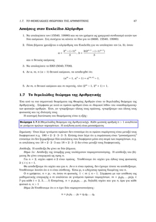 1.7. ΤΟ ΘΕΜΕΛΙΩ∆ΕΣ ΘΕΩΡΗΜΑ ΤΗΣ ΑΡΙΘΜΗΤΙΚΗΣ 47
Ασκήσεις στον Ευκλείδιο Αλγόριθµο
1. Να υπολογίσετε τον (15540, 19980) και να τον γράψετε ως γραµµικό συνδυασµό αυτών των
δύο ακέραιων. Στη συνέχεια να κάνετε το ίδιο για το (6660, 15540, 19980)
2. Πόσα ϐήµατα χρειάζεται ο αλγόριθµος του Ευκλείδη για να υπολογίσει τον (a, b), όπου
a =
2n
− (−1)n
3
, b =
2(2n−1
− (−1)n−1
)
3
και n ϑετικός ακέραιος
3. Να υπολογίσετε το ΕΚΠ (5040, 7700).
4. Αν a, m, n (a > 1) ϑετικοί ακέραιοι, να αποδειχθεί ότι
(am
− 1, an
− 1) = a(m, n)
− 1.
5. Αν m, n ϑετικοί ακέραιοι και m περιττός, τότε (2m
− 1, 2n
+ 1) = 1.
1.7 Το ϑεµελιώδες ϑεώρηµα της Αριθµητικής
΄Ενα από τα πιο σηµαντικά ϑεωρήµατα της Θεωρίας Αριθµών είναι το ϑεµελιώδες ϑεώρηµα της
Αριθµητικής . Σύµφωνα µε αυτό οι πρώτοι αριθµοί είναι οι «δοµικοί λίθοι» του «οικοδοµήµατος»
των ϕυσικών αριθµών. ΄Ετσι, αν «γνωρίζουµε» όλους τους πρώτους, «γνωρίζουµε» και όλους τους
ϕυσικούς και τις ιδιότητές τους.
Η αυστηρή διατύπωση του ϑεωρήµατος είναι η εξής:
Θεώρηµα 1.7.1 (Θεµελιώδες ϑεώρηµα της Αριθµητικής). Κάθε ϕυσικός αριθµός n > 1 αναλύεται
σε γινόµενο πρώτων παραγόντων. Η ανάλυση αυτή είναι µονοσήµαντη.
Σηµείωση: ΄Οταν λέµε «γινόµενο πρώτων» δεν εννοούµε ότι οι πρώτοι παράγοντες είναι µεταξύ τους
διαφορετικοί π.χ. 180 = 2 · 2 · 3 · 3 · 5. Επίσης όταν λέµε ότι η παράσταση είναι ‘‘µονοσήµαντη’’
εννοούµε ότι δεν ξεχωρίζουµε δύο αναλύσεις που διαφέρουν µόνο στη σειρά των παραγόντων, π.χ.
οι αναλύσεις του 18 = 2 · 2 · 3 και 18 = 2 · 3 · 2 δεν είναι µεταξύ τους διαφορετικές.
Απόδειξη. Η απόδειξη ϑα γίνει σε δύο ϐήµατα.
Βήµα 1ο: Απόδειξη της ύπαρξης µιας τουλάχιστον παραγοντοποίησης. Η απόδειξη του ϐή-
µατος ϑα γίνει επαγωγικά ως προς n.
Για n = 2, ισχύει αφού ο 2 είναι πρώτος. Υποθέτουµε ότι ισχύει για όλους τους ϕυσικούς
2 ≤ i ≤ n − 1.
Θα αποδείξουµε ότι ισχύει και για n. Αν ο n είναι πρώτος, δεν έχουµε τίποτε να αποδείξουµε.
Υποθέτουµε λοιπόν ότι ο n είναι σύνθετος. ΄Εστω p1 ο ελάχιστος πρώτος διαιρέτης του n.
Ο n γράφεται, n = p1 · m, όπου m ϕυσικός, 1 < m ≤ n − 1. Σύµφωνα µε την υπόθεση της
µαθηµατικής επαγωγής ο m αναλύεται σε γινόµενο πρώτων παραγόντων, m = p2p3 . . . pl(pi ∈
P για κάθε i = 2, 3, . . . l) Εποµένως, n = p1p2p3 . . . pl, δηλαδή ισχύει και για n, άρα για κάθε
ϕυσικό n, n > 1
Βήµα 2ο Υποθέτουµε ότι ο n έχει δύο παραγοντοποιήσεις:
n = p1p2 . . . pl = q1q2 . . . qs
 