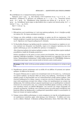 48 ΚΕΦΑΛΑΙΟ 1. ∆ΙΑΙΡΕΤΟΤΗΤΑ ΚΑΙ ΠΡΩΤΟΙ ΑΡΙΘΜΟΙ
Θα αποδείξουµε ότι οι παραγοντοποιήσεις συµπίπτουν.
Πράγµατι, p1|n = q1q2 . . . qs. Από πόρισµα 1.5.6 3 προκύπτει ότι p1 = q1 i ∈ {1, 2, . . . , s}.
Μπορούµε, αλλάζοντας αν χρειαστεί την αρίθµηση ότι i = 1, p1 = q1. Εποµένως έχουµε
p2 p3 . . . pl = q2 q3 . . . qs. Εργαζόµαστε όπως παραπάνω και έχουµε p2 = q2 και p3 . . . pl =
q3 q4 . . . qs. Συνεχίζουµε όµοια µέχρι να εξαντληθούν όλοι οι πρώτοι από κάποιο µέλος. Αν l < s
έχουµε 1 = ql+1 . . . qs, άτοπο.
΄Αρα l = s και pi = qi.
Παρατηρήσεις
1. Εδώ ϕαίνεται γιατί αποκλείσαµε το 1 από τους πρώτους αριθµούς. Αν το 1 ελογίζετο µεταξύ
των πρώτων δεν ϑα είχαµε µονοσήµαντη ανάλυση.
2. Υπάρχει και άλλη απόδειξη η οποία αποφεύγει τη χρήση της (3) του πορίσµατος 1.5.6
δηλαδή αποφεύγει τη χρήση της έννοιας του ΜΚ∆ και κατ΄ επέκταση της προσθετικής δοµής
του N. Οφείλεται στον Γερµανό µαθηµατικό E. Zermelo.
3. Το ϑεµελιώδες ϑεώρηµα της Αριθµητικής δεν ευρίσκεται διατυπωµένο µε σαφήνεια σε κά-
ποια πρόταση των «Στοιχείων» του Ευκλείδη, παρά το ότι υπάρχουν προτάσεις που είναι
σχεδόν ισοδύναµες µε αυτό. Στο ϐιβλίο IX, πρόταση 1.4 αναφέρεται:
«᾿Εάν ἐλάχιστος ἀριθµός ὑπό πρώτων ἀριθµ῀ων µετρ῀ηται, ὑπ΄ ὀυδενός ἄλλου πρώτου ἀριθµο῀υ
µετρηθήσεται παρέξ τ῀ων ἐξ ἀρχ῀ης µετρούντων.»
Πολλοί ισχυρίζονται ότι ϑα πρέπει να ήταν γνωστό στον Ευκλείδη. Ούτε στο έργο του A.M.
Legendre εµφανίζεται ξεκάθαρα. Η πρώτη σαφής διατύπωσή του εµφανίζεται στο έργο του
Gauss ‘‘Disquisitiones Arithmeticae’’ (1801) άρθρο (πρόταση) 16 ‘‘THEOREMA. Numerus
compositus quicunque unico tantum modo in factores unico resolvi potest.’’
Θεώρηµα 1.7.2. Κάθε σύνθετος ϕυσικός αριθµός αναλύεται µονοσήµαντα σε γινόµενο πρώ-
των.
4. Παραθέτουµε σχετικό απόσπασµα από τη σελίδα 43 του ϐιβλίου «Η µουσική των πρώτων
αριθµών» του Marcus Du Sautoy.
«Οι αρχαίοι ΄Ελληνες ήταν οι πρώτοι που ανακάλυψαν κατά τον 4ο αιώνα π.χ., τη δυναµική
των πρώτων αριθµών, ως δοµικών λίθων για όλους τους αριθµούς. ∆ιαπίστωσαν ότι κάθε
αριθµός µπορεί να δηµιουργηθεί από τον πολλαπλασιασµό µεταξύ πρώτων αριθµών. Ενώ
πίστευαν λανθασµένα ότι ο αέρας, η ϕωτιά, το νερό και η γη είναι οι δοµικοί λίθοι της ύλης,
είχαν πολύ µεγαλύτερη επιτυχία όταν τέθηκε το ϑέµα του προσδιορισµού των ατόµων της
Αριθµητικής. Επί πολλούς αιώνες οι χηµικοί αγωνίστηκαν για να προσδιορίσουν τα ϐασικά
συστατικά του αντικειµένου τους, και η ελληνική διαίσθηση ϐρήκε επιτέλους τη ϑέση της
στον περιοδικό πίνακα του Dimitri Mendeleev, που αποτελεί µία πλήρη περιγραφή των
στοιχείων της Χηµείας. Αντιθέτως, ενώ οι ΄Ελληνες έκαναν µια καλή αρχή εντοπίζοντας τους
δοµικούς λίθους της Αριθµητικής, οι µαθηµατικοί προσπαθούν ακόµη να κατανοήσουν τη
δοµή του πίνακα των πρώτων αριθµών.»
5. Υπάρχει κάποιο ϐιβλίο-µυθιστόρηµα το οποίο αναφέρεται στο πώς ϑα αντιλαµβανόµασταν
τον τρισδιάστατο ευκλείδειο χώρο, αλλά Ϲούσαµε στον διδιάστατο. Το ϐιβλίο αυτό είναι
του E.A. Abbott, Flatland: A Romance of Many Dimensions, Dover, New York 1952. Ας
 
