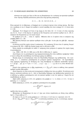 1.7. ΤΟ ΘΕΜΕΛΙΩ∆ΕΣ ΘΕΩΡΗΜΑ ΤΗΣ ΑΡΙΘΜΗΤΙΚΗΣ 49
κάνουµε και εµείς για λίγο το ίδιο και ας ϑεωρήσουµε ότι ο κόσµος των ϕυσικών αριθµών
είναι «άρτιος» δηλαδή αποτελείται µόνο από τους άρτιους ακέραιους.
A = {. . . , −6, −4, −2, 0, 2, 4, 6, . . .}
Είναι ϕανερό ότι το άθροισµα, η διαφορά και το γινόµενο άρτιων είναι επίσης άρτιος. Θα λέµε
ότι ο αριθµός m του A διαιρεί τον αριθµό n αυτού ακριβώς τότε όταν υπάρχει k ∈ A τέτοιο ώστε
n = mk.
Προσοχή: Το 4 διαιρεί το 8 στο A όχι όµως το 12, διότι 12 = 4 · 3 ενώ ο 3 είναι περιττός
και 3 A. Ο p ∈ A ϑα λέγεται A-πρώτος αν δεν διαιρείται από κανέναν αριθµό του A. (Οι A-
ακέραιοι δεν διαιρούνται µε τον εαυτό τους!).
Οι αριθµοί 2, 6, 10, . . . είναι A- πρώτοι. Μάλιστα όλοι οι A-πρώτοι είναι οι ακέραιοι της
µορφής 2k|k ∈ Z − 2Z.
Μία ϐασική ιδιότητα των πρώτων αριθµών είναι η (Αν p|a · b τότε p|a είτε p|b) (ϐλ. πόρισµα
1.5.6 (1) ).
Η ιδιότητα αυτή δεν ισχύει στους A-ακέραιους. Ο A-ακέραιος 10 που είναι A-πρώτος, διαιρεί
το γινόµενο 30 · 50 = 1500 δεν διαιρεί όµως ούτε το 30 ούτε το 50!.
Είναι εύκολο να αποδειχθεί ότι κάθε A- ακέραιος είναι γινόµενο A-πρώτων δεν ισχύει όµως
το µονοσήµαντο.
π.χ. 1500 = 30 · 50 = 6 · 250, και οι 30, 50, 6, 250 είναι A- πρώτοι.
Αυτό δείχνει ότι το µονοσήµαντο της παραγοντοποίησης δεν είναι καθόλου προφανές! Αλλά
σ΄ αυτό το ϑέµα ϑα επανέλθουµε στο δεύτερο µέρος του ϐιβλίου.
Καιρός όµως να επιστρέψουµε πίσω στο ϑεµελιώδες ϑεώρηµα της αριθµητικής. Αν n ϕυ-
σικός, n > 1, αναλύεται µονοσήµαντα σε γινόµενο πρώτων παραγόντων. Αν συµπτύξουµε
τους πρώτους παράγοντες σε δυνάµεις και τους διατάξουµε σε αύξουσα ακολουθία έχουµε,
n = p
n1
1 p
n2
2 . . . p
ns
s , pi ∈ P για i = 1, 2, . . . , s, p1 < p2 < · · · < ps και οι ni είναι ϑετικοί ακέ-
ϱαιοι.
Συχνά είναι χρήσιµη και η εξής παράσταση, n = p∈P pnp
, όπου οι εκθέτες είναι ϕυσικοί
αριθµοί σχεδόν όλοι µηδέν.
(Αυτό σηµαίνει ότι όλοι εκτός από πεπερασµένο πλήθος είναι ίσοι µε µηδέν). Η ανάλυση αυτή
λέγεται κανονική ανάλυση του n. Από το ϑεµελιώδες ϑεώρηµα της Αριθµητικής προκύπτει ότι
ο εκθέτης np ορίζεται µονοσήµαντα από τον ϕυσικό αριθµό n και τον πρώτο p. Συχνά ϑα τον
συµβολίζουµε µε ϑp(n).
Αφού κάθε ακέραιος a {0, ±1}, γράφεται στη µορφή a = ε · n, όπου ε ∈ {+1, −1} και n
ϕυσικός, n > 1, έχουµε:
Κάθε ακέραιος a, a {0, ±1}, γράφεται µονοσήµαντα στη µορφή
a = ε
p∈P
pϑp(a)
, ϑp(a) ≥ 0
σχεδόν όλοι ίσοι µε µηδέν.
Μπορούµε να ϑεωρήσουµε ότι και ο 1 έχει µια τέτοια παράσταση µε όλους τους εκθέτες
ϑp(1) = 0 για κάθε p ∈ P .
Αν τώρα a ∈ Q, a 0, αυτός γράφεται a = ε m
n
όπου ε ∈ {±1} και m, n ϕυσικοί, mn 0.
Αν m = p∈Ppϑp(m) και n = p∈P pϑp(n) οι κανονικές αναλύσεις των m, n αντίστοιχα, έχουµε
a = ε
p∈P
pϑp(m)−ϑp(n)
= ε
p∈P
pϑp(a)
 