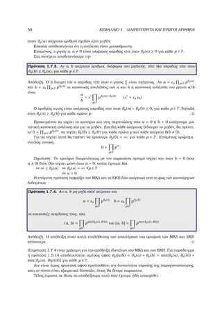 50 ΚΕΦΑΛΑΙΟ 1. ∆ΙΑΙΡΕΤΟΤΗΤΑ ΚΑΙ ΠΡΩΤΟΙ ΑΡΙΘΜΟΙ
όπου ϑp(a) ακέραιοι αριθµοί σχεδόν όλοι µηδέν.
Εύκολα αποδεικνύεται ότι η ανάλυση είναι µονοσήµαντη.
Εποµένως, ο ϱητός a, a 0 είναι ακέραιος ακριβώς τότε όταν ϑp(a) ≥ 0 για κάθε p ∈ P.
Στη συνέχεια αποδεικνύουµε την
Πρόταση 1.7.3. Αν a, b ακέραιοι αριθµοί, διάφοροι του µηδενός, τότε b|a ακριβώς τότε όταν
ϑp(b) ≤ ϑp(a), για κάθε p ∈ P
Απόδειξη. Ο b διαιρεί τον a ακριβώς τότε όταν ο ϱητός a
b
είναι ακέραιος. Αν a = εa p∈P pϑp(a)
και b = εb p∈P pϑp(b) οι κανονικές αναλύσεις των a και b η κανονική ανάλυση του ϱητού a/b
είναι
a
b
= ε
p∈P
pϑp(a)−ϑp(b)
(ε = εa εb)
Ο αριθµός αυτός είναι ακέραιος ακριβώς τότε όταν ϑp(a) − ϑp(b) ≥ 0, για κάθε p ∈ P, δηλαδή
όταν ϑp(a) ≥ ϑp(b) για κάθε πρώτο p.
Προκειµένου να ισχύει το κριτήριο και στις περιπτώσεις που a = 0 ή b = 0 εισάγουµε µια
τυπική κανονική ανάλυση και για το µηδέν. Επειδή κάθε ακέραιος b διαιρεί το µηδέν, ϑα πρέπει,
αν 0 = p∈P pϑp(0), να ισχύει ϑp(b) ≤ ϑp(0) για κάθε πρώτο p και κάθε ακέραιο b(b 0).
Για να ισχύει αυτό ϑα πρέπει να ορίσουµε ϑp(0) = ∞, για κάθε p ∈ P. Εποµένως ορίζουµε,
εντελώς τυπικά,
0 =
p∈P
p∞
.
Σηµείωση: Το κριτήριο διαιρετότητας µε τον παραπάνω ορισµό ισχύει και όταν b = 0 (τότε
a 0) διότι 0|a ισχύει µόνο όταν a = 0, οπότε έχουµε b|a.
⇔ ∞ ≤ ϑp(a) ⇔ ϑp(a) = ∞ ∀p ∈ P
⇔ a = 0
Η επόµενη πρόταση εκφράζει τον ΜΚ∆ και το ΕΚΠ δύο ακέραιων υπο το ϕως των καινούργιων
δεδοµένων
Πρόταση 1.7.4. Αν a, b µη-µηδενικοί ακέραιοι και
a = εa
p∈P
pϑp(a)
b = εb
p∈P
pϑp(b)
οι κανονικές αναλύσεις τους, τότε
(a, b) =
p∈P
pmin{ϑp(a), ϑ(b)}
και [a, b] =
p∈P
pmax{ϑp(a), ϑ(b)}
Απόδειξη. Η απόδειξη είναι απλή επαλήθευση των απαιτήσεων του ορισµού των ΜΚ∆ και ΕΚΠ
αντίστοιχα.
Η πρόταση 1.7.4 είναι χρήσιµη για την απόδειξη ιδιοτήτων του ΜΚ∆ και του ΕΚΠ. Για παράδειγµα
η πρόταση 1.5.14 αποδεικνύεται αµέσως αφού ϑp(|a b|) = ϑp(a) + ϑp(b) = min{ϑp(a), ϑp(b)} +
max{ϑp(a), ϑ(p)(b)} για κάθε p ∈ P.
∆εν είναι όµως πρακτική αφού προϋποθέτει την δυνατότητα εύρεσης της παραγοντοποίησης,
κάτι το οποίο είναι εξαιρετικά δύσκολο, όπως ϑα δούµε παρακάτω.
Τέλος είµαστε σε ϑέση να αποδείξουµε αυτό που έχουµε ήδη υποσχεθεί.
 