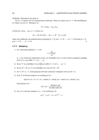 52 ΚΕΦΑΛΑΙΟ 1. ∆ΙΑΙΡΕΤΟΤΗΤΑ ΚΑΙ ΠΡΩΤΟΙ ΑΡΙΘΜΟΙ
Απόδειξη. Επαγωγικά ως προς m.
Για m = 2 ισχύει από την προηγούµενη πρόταση. ΄Εστω ότι ισχύει για m −1. Θα αποδείξουµε
ότι ισχύει και για m. Πράγµατι αν
an
= b1b2 · · · bm−1bm,
επειδή (bm, b1b2 · · · bm−1) = 1 έπεται ότι
bm = cn
m και b1b1 · · · bm−1 = dn
(a = cmd).
Λόγω της υπόθεσης της µαθηµατικής επαγωγής bi = cn
i για i = 1, 2, . . . , m − 1. Συνεπώς bi = cn
i ,
για i = 1, 2, . . . , m − 1, m.
1.7.1 Ασκήσεις
1. Αν n ϕυσικός αριθµός n > 1 και
n =
n
i=1
p
ni
i ,
ni > 0 η κανονική παράσταση αυτού, να αποδείξετε ότι ο n είναι τέλειο τετράγωνο ακριβώς
όταν 2 | ni, για κάθε i = 1, 2, . . . , s/
2. Αν p ∈ P να αποδείξετε ότι p | p
k
για κάθε k = 1, 2, 3, . . . , p − 1.
3. Αν p | ap
− bp
, p ∈ P να αποδείξετε ότι τότε p2
| ap
− bp
.
4. Αν n ∈ N, n > 1, πόσα Ϲευγάρια ϑετικών ακέραιων υπάρχουν ώστε [a, b] = n;
5. Αν k, , m ϑετικοί ακέραιοι να αποδειχτεί ότι:
max k, , m = k + + m − min(k, ) − min(k, m) − min( , m) + min(k, , m).
Συµπεράνετε ότι
[k, , n] =
k m[k, , m]
[k, ][k, m][ , m]
.
6. Αν a, m, n ϑετικοί ακέραιοι, a > 1 να αποδειχτεί ότι
(am
− 1, an
− 1) = a(m,n)
− 1.
 