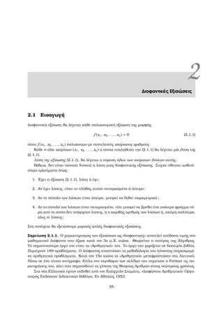 2∆ιοφαντικές Εξισώσεις
2.1 Εισαγωγή
∆ιοφαντική εξίσωση ϑα λέγεται κάθε πολυωνυµική εξίσωση της µορφής
f (x1, x2, . . . , xn) = 0 (2.1.1)
όπου f (x1, x2, . . . , xn) πολυώνυµο µε συντελεστές ακέραιους αριθµούς.
Κάθε n-άδα ακέραιων (x1, x2, . . . , xn) η οποία επαληθεύει την (2.1.1) ϑα λέγεται µία λύση της
(2.1.1).
Λύση της εξίσωσης (2.1.1), ϑα λέγεται η εύρεση όλων των ακέραιων λύσεων αυτής.
Βέβαια, δεν είναι πάντοτε δυνατή η λύση µιας διοφαντικής εξίσωσης. Συχνά τίθενται ασθενέ-
στερα ερωτήµατα όπως:
1. ΄Εχει η εξίσωση (2.1.1), λύση ή όχι;
2. Αν έχει λύσεις, είναι το πλήθος αυτών πεπερασµένο ή άπειρο;
3. Αν το σύνολο των λύσεων είναι άπειρο, µπορεί να δοθεί παραµετρικά;
4. Αν το σύνολο των λύσεων είναι πεπερασµένο, τότε µπορεί να ϐρεθεί ένα ανώτερο ϕράγµα πέ-
ϱα από το οποίο δεν υπάρχουν λύσεις, ή ο ακριβής αριθµός των λύσεων ή, ακόµη καλύτερα,
όλες οι λύσεις;
Στη συνέχεια ϑα εξετάσουµε µερικές απλές διοφαντικές εξισώσεις.
Σηµείωση 2.1.1. Ο χαρακτηρισµός των εξισώσεων ως «διοφαντικές» αποτελεί απόδοση τιµής στο
µαθηµατικό ∆ιόφαντο που έζησε κατά τον 3ο µ.Χ. αιώνα. Θεωρείται ο πατέρας της ΄Αλγεβρας.
Το σηµαντικότερο έργο του είναι τα «Αριθµητικά» του. Το έργο του χωρίζεται σε δεκατρία ϐιβλία.
Περιέχουν 189 προβλήµατα. Ο ∆ιόφαντος αναπτύσσει τη µεθοδολογία του λύνοντας συγκεκριµέ-
να αριθµητικά προβλήµατα. Κατά τον 15ο αιώνα τα «Αριθµητικά» µεταφράστηκαν στα Λατινικά.
Πάνω σε ένα τέτοιο αντίγραφο, δίπλα στο περιθώριο των σελίδων του σηµείωνε ο Fermat τις πα-
ϱατηρήσεις του, κάτι που σηµατοδοτεί τη γένεση της Θεωρίας Αριθµών στους νεώτερους χρόνους.
Στα νέα Ελληνικά έχουν εκδοθεί από τον Ευάγγελο Σταµάτη, «∆ιοφάντου Αριθµητικά» Οργα-
νισµός Εκδόσεων ∆ιδακτικών Βιβλίων, Εν Αθήναις 1953.
55
 
