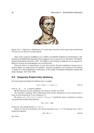 56 ΚΕΦΑΛΑΙΟ 2. ∆ΙΟΦΑΝΤΙΚΕΣ ΕΞΙΣΩΣΕΙΣ
Σχήµα 2.2.1: ∆ιόφαντος ο Αλεξανδρεύς, Το παρόν έργο αποτελεί κοινό κτήµα λόγω παρέλευσης
70 ετών από τον ϑάνατο του δηµιουργού.
Πάρα πολύ ευχάριστα διαβάζεται και το ϐιβλίο της Isabella Grigoryevna Bashmakova, Dio-
phantus and Diophantine Equations [3] (µετάφραση από τα ϱωσικά του A. Shenitzer, The Mathe-
matical Association of America, 1997. Του ϐιβλίου αυτού υπάρχει µετάφραση και στα γερµανικά.
Μάλιστα σύντοµα ϑα κυκλοφορήσει και στα Ελληνικά.)
Τέλος, ϑα πρέπει να σηµειώσουµε ότι πριν από περίπου 30 χρόνια ϐρέθηκαν τέσσερα από τα
χαµένα ϐιβλία των αριθµητικών στα αραβικά. Αγγλική µετάφραση τους περιέχεται στο Sesiano
J. Books IV to VII of Diophantus Arithmetica: In the Arabic Translation attributed to Qust ˆa Ibn
L ˆuq ˆa, Springer, New York 1982.
2.2 Γραµµικές διοφαντικές εξισώσεις
Η γενική γραµµική διοφαντική εξίσωση έχει τη µορφή,
a1x1 + a2x2 + · · · + anxn = c (2.2.1)
όπου a1, a2, . . . , an, c ακέραιοι αριθµοί.
Θα ξεκινήσουµε από ένα πρόβληµα που πρότεινε ο Euler στα 1770.
«Να αναλυθεί ο αριθµός 100 σε αθροίσµατα δύο ϑετικών προσθετέων a και b τέτοιων ώστε ο
ένας να είναι διαιρετός µε 7 και ο άλλος µε 11»
Θα πρέπει, ο a = 7x, x ∈ Z, ≥ 1 και b = 11y, y ≥ 1. ∆ηλαδή ϑα πρέπει να ϐρούµε τις λύσεις
της γραµµικής διοφαντικής εξίσωσης
7X + 11Y = 100
ϕυσικά µε τους περιορισµούς x ≥ 1, y ≥ 1.
Πρώτα απ΄ όλα ϑα µελετήσουµε την ειδική περίπτωση, για n = 2. Το ερώτηµα είναι, πότε η
διοφαντική εξίσωση
aX + bY = c (2.2.2)
έχει λύση;
 