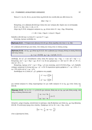 2.2. ΓΡΑΜΜΙΚΕΣ ∆ΙΟΦΑΝΤΙΚΕΣ ΕΞΙΣΩΣΕΙΣ 57
΄Εστω d := (a, b). Αν (x, y) µία λύση της (2.2.2) τότε επειδή d|a και d|b έπεται ότι
d|ax + by = c
Εποµένως, αν η εξίσωση (2.2.2) έχει λύση τότε κατ΄ ανάγκη d|c. Ισχύει και το αντίστροφο.
Αν d = (a, b)|c, τότε c = ds, s ∈ Z.
Λόγω της (1.5.3), υπάρχουν ακέραιοι x0, y0 τέτοιοι ώστε d = ax0 + by0. Εποµένως,
c = ds = (ax0 + by0)s = a(x0s) + b(y0s)
δηλαδή η (2.2.2) έχει τη λύση X = x0s και Y = y0s.
Συνεπώς, έχουµε αποδείξει ότι
Πρόταση 2.2.1. Η διοφαντική εξίσωση (2.2.2) έχει λύση ακριβώς τότε όταν ο (a, b)|c.
Αν η εξίσωση (2.2.2) έχει µία λύση, τότε πόσες και ποιες είναι οι λύσεις αυτής;
Πρόταση 2.2.2. Αν (x0, y0) λύση της (2.2.2), τότε η εξίσωση έχει άπειρες λύσεις οι οποίες δίνονται
από τους τύπους
xk = x0 + (b/d)k, yk = y0 − (a/a)k, k ∈ Z.
Απόδειξη. Αν (x , y ) οποιαδήποτε άλλη λύση ϑα έχουµε ax0 + by0 = c και ax + by = c.
Εποµένως, a(x − x0) = b(y − y0). Αν d = (a, b) και γράψουµε a = da και b = db , a , b ∈ Z,
τότε (a , b ) = 1.
Εποµένως, έχουµε a (x − x0) = b (y0 − y ) και συνεπώς, από (1.5.5-2) a |(y0 − y ), δηλαδή
υπάρχει ακέραιος k τέτοιος ώστε y0 − y = a k. Η παραπάνω σχέση γράφεται x − x0 = b k, x =
x0 + b k οπότε και y = y0 − a k.
Αποδείξαµε ότι η λύση (x , y ), γράφεται στη µορφή


x = x0 + b
a
k
y = y0 − a
d
k


για κάποιο ακέραιο k, τέλος παρατηρούµε ότι για κάθε ακέραιο k το (xk, yk) είναι λύση της
(2.2.2).
Πόρισµα 2.2.3. Αν (a, b) = 1 η (2.2.2) έχει πάντοτε λύση και αν (x0, y0) µία λύση αυτής, τότε
όλες οι λύσεις δίνονται από


xk = x0 + bk
yk = y0 − ak


, k ∈ Z
Αποµένει, µέχρι στιγµής, αναπάντητο το ερώτηµα, πώς ϑα ϐρούµε µια λύση (x0, y0) της εξίσωσης
(2.2.2). Η απάντηση όµως είναι εύκολη. Γράφουµε τον (a, b) = ax1 + by1, οπότε
x0 = x1 ·
c
d
, y0 = y1 ·
c
a
είναι η Ϲητούµενη λύση.
 