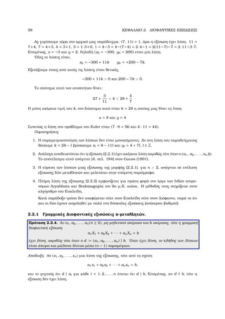 58 ΚΕΦΑΛΑΙΟ 2. ∆ΙΟΦΑΝΤΙΚΕΣ ΕΞΙΣΩΣΕΙΣ
Ας γυρίσουµε τώρα στο αρχικό µας παράδειγµα. (7, 11) = 1, άρα η εξίσωση έχει λύση. 11 =
7+4, 7 = 4+3, 4 = 3+1, 3 = 1·3+0, 1 = 4−3 = 4−(7−4) = 2·4−1 = 2(11−7)−7 = 2·11−3·7.
Εποµένως, x = −3 και y = 2, δηλαδή (x0 = −300, y0 = 200) είναι µία λύση.
΄Ολες οι λύσεις είναι,
xk = −300 + 11k yk = +200 − 7k.
Εξετάζουµε ποιες από αυτές τις λύσεις είναι ϑετικές.
−300 + 11k > 0 και 200 − 7k > 0.
Το σύστηµα αυτό των ανισοτήτων δίνει:
27 +
3
11
< k < 28 +
4
7
Η µόνη ακέραια τιµή του k, στο διάστηµα αυτό είναι k = 28 η οποίας µας δίνει τη λύση
x = 8 και y = 4
Συνεπώς η λύση στο πρόβληµα του Euler είναι (7 · 8 = 56 και 4 · 11 = 44).
Παρατηρήσεις
1. Η παραµετρικοποίηση των λύσεων δεν είναι µονοσήµαντη. Αν στη λύση του παραδείγµατος
ϑέσουµε k = 28 − l ϐρίσκουµε xl = 8 − 11l και yl = 4 + 7l, l ∈ Z.
2. Ανάλογα αποδεικνύεται ότι η εξίσωση (2.2.1) έχει ακέραια λύση ακριβώς τότε όταν ο (a1, a2, . . . , an)|c.
Το αποτέλεσµα αυτό ανάγεται [4, σελ. 184] στον Gauss (1801).
3. Η εύρεση των λύσεων µιας εξίσωσης της µορφής (2.2.1), για n > 2, ανάγεται σε επίλυση
εξίσωσης δύο µεταβλητών και µελετάται στην επόµενη παράγραφο.
4. Πλήρη λύση της εξίσωσης (2.2.2) εµφανίζεται για πρώτη ϕορά στο έργο των Ινδών αστρο-
νόµων Aryabhata και Brahmagupta τον 6ο µ.Χ. αιώνα. Η µέθοδός τους στηρίζεται στον
αλγόριθµο του Ευκλείδη.
Κατά παράδοξο τρόπο δεν αναφέρεται ούτε στον Ευκλείδη ούτε στον ∆ιόφαντο, παρά το ότι
και οι δύο έχουν ασχοληθεί µε πολύ πιο δύσκολες εξισώσεις (ανώτερου ϐαθµού).
2.2.1 Γραµµικές ∆ιοφαντικές εξισώσεις n-µεταβλητών.
Πρόταση 2.2.4. Αν a1, a2, . . . , an(n ≥ 2), µη-µηδενικοί ακέραιοι και b ακέραιος, τότε η γραµµική
διοφαντική εξίσωση
a1X1 + a2X2 + · · · + anXn = b
έχει λύση, ακριβώς τότε όταν ο d := (a1, a2, . . . , an) | b. ΄Οταν έχει λύση, το πλήθος των λύσεων
είναι άπειρο και µάλιστα δίνεται µέσω (n − 1)-παραµέτρων.
Απόδειξη. Αν (x1, x2, . . . , xn) µια λύση της εξίσωσης, τότε από τη σχέση
a1x1 + a2x2 + · · · + anxn = b,
και το γεγονός ότι d | ai για κάθε i = 1, 2, . . . , n έπεται ότι d | b. Εποµένως, αν d b, τότε η
εξίσωση δεν έχει λύση.
 