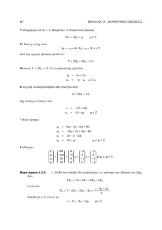 60 ΚΕΦΑΛΑΙΟ 2. ∆ΙΟΦΑΝΤΙΚΕΣ ΕΞΙΣΩΣΕΙΣ
Υπολογίζουµε (5, 6) = 1. Θεωρούµε τη διοφαντική εξίσωση
5X1 + 6X2 = y, y ∈ Z.
Οι λύσεις αυτής είναι:
X1 = −y + 6t, X2 = y − 5t, t ∈ Z.
Από την αρχική εξίσωση προκύπτει
Y + 3X3 + 2X4 = 15.
Θέτουµε Y + 3X3 =: Z. Η επίλυση αυτής µας δίνει
y = 4z + 3u
x3 = −z − u, u ∈ Z.
Η αρχική µετασχηµατίζεται στη συνέχεια στην
Z + 2X4 = 15,
της οποίας οι λύσεις είναι
z = −15 + 2φ
x4 = 15 − φ, φ ∈ Z
Τελικά έχουµε:
x1 = 6y − 3z − 8φ + 60
x2 = −5y + 3z + 8φ − 60
x3 = 15 − z − 2φ
x4 = 15 − φ, y, z, φ ∈ Z.
Ισοδύναµα


x1
x2
x3
x4


=


60
−60
15
15


+


6
−5
0
0


y +


−3
3
−1
0


z +


−8
8
−2
−1


φ, y, z, φ ∈ Z.
Παρατήρηση 2.2.5. 1. Πολύ πιο εύκολα ϑα µπορούσαµε να λύσουµε την εξίσωση ως εξής:
Από
2X4 = 15 − 5X1 − 6X2 − 3X3
έπεται ότι
X4 = 7 − 2X1 − 3X2 − X3 +
1 − X1 − X3
2
.
Επειδή X4 ∈ Z, έπεται ότι
1 − X1 − X3 = 2y, y ∈ Z.
 