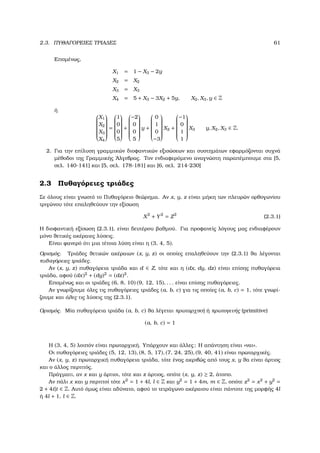 2.3. ΠΥΘΑΓΟΡΕΙΕΣ ΤΡΙΑ∆ΕΣ 61
Εποµένως,
X1 = 1 − X3 − 2y
X2 = X2
X3 = X3
X4 = 5 + X3 − 3X2 + 5y, X2, X3, y ∈ Z
ή


X1
X2
X3
X4


=


1
0
0
5


+


−2
0
0
5


y +


0
1
0
−3


X2 +


−1
0
1
1


X3 y, X2, X3 ∈ Z.
2. Για την επίλυση γραµµικών διοφαντικών εξισώσεων και συστηµάτων εφαρµόζονται συχνά
µέθοδοι της Γραµµικής ΄Αλγεβρας. Τον ενδιαφερόµενο αναγνώστη παραπέµπουµε στα [5,
σελ. 140-141] και [5, σελ. 178-181] και [6, σελ. 214-230]
2.3 Πυθαγόρειες τριάδες
Σε όλους είναι γνωστό το Πυθαγόρειο ϑεώρηµα. Αν x, y, z είναι µήκη των πλευρών ορθογωνίου
τριγώνου τότε επαληθεύουν την εξίσωση
X2
+ Y2
= Z2
(2.3.1)
Η διοφαντική εξίσωση (2.3.1), είναι δευτέρου ϐαθµού. Για προφανείς λόγους µας ενδιαφέρουν
µόνο ϑετικές ακέραιες λύσεις.
Είναι ϕανερό ότι µια τέτοια λύση είναι η (3, 4, 5).
Ορισµός. Τριάδες ϑετικών ακέραιων (x, y, z) οι οποίες επαληθεύουν την (2.3.1) ϑα λέγονται
πυθαγόρειες τριάδες.
Αν (x, y, z) πυθαγόρεια τριάδα και d ∈ Z, τότε και η (dx, dy, dz) είναι επίσης πυθαγόρεια
τριάδα, αφού (dx)2
+ (dy)2
= (dz)2
.
Εποµένως και οι τριάδες (6, 8, 10) (9, 12, 15), . . . είναι επίσης πυθαγόρειες.
Αν γνωρίζουµε όλες τις πυθαγόρειες τριάδες (a, b, c) για τις οποίες (a, b, c) = 1, τότε γνωρί-
Ϲουµε και όλες τις λύσεις της (2.3.1).
Ορισµός. Μία πυθαγόρεια τριάδα (a, b, c) ϑα λέγεται πρωταρχική ή πρωτογενής (primitive)
(a, b, c) = 1
Η (3, 4, 5) λοιπόν είναι πρωταρχική. Υπάρχουν και άλλες; Η απάντηση είναι «ναι».
Οι πυθαγόρειες τριάδες (5, 12, 13), (8, 5, 17), (7, 24, 25), (9, 40, 41) είναι πρωταρχικές.
Αν (x, y, z) πρωταρχική πυθαγόρεια τριάδα, τότε ένας ακριβώς από τους x, y ϑα είναι άρτιος
και ο άλλος περιττός.
Πράγµατι, αν x και y άρτιοι, τότε και z άρτιος, οπότε (x, y, z) ≥ 2, άτοπο.
Αν πάλι x και y περιττοί τότε x2
= 1 + 4l, l ∈ Z και y2
= 1 + 4m, m ∈ Z, οπότε z2
= x2
+ y2
=
2 + 4t|t ∈ Z. Αυτό όµως είναι αδύνατο, αφού το τετράγωνο ακέραιου είναι πάντοτε της µορφής 4l
ή 4l + 1, l ∈ Z.
 