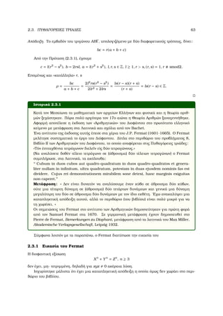2.3. ΠΥΘΑΓΟΡΕΙΕΣ ΤΡΙΑ∆ΕΣ 63
Απόδειξη. Το εµβαδόν του τριγώνου ABΓ, υπολογιζόµενο µε δύο διαφορετικούς τρόπους, δίνει:
bc = r(a + b + c)
Από την Πρόταση (2.3.1), έχουµε
c = l(r2
− s2
), b = 2rsl, a = l(r2
+ s2
), l, r, s ∈ Z, l ≥ 1, r > s, (r, s) = 1, r smod2.
Εποµένως και «κατάλληλα» r, s
ρ =
bc
a + b + c
=
2l2
rs(r2
− s2
)
2lr2 + 2lrs
=
ls(r − s)(r + s)
(r + s)
= ls(r − s) ∈ Z.
Ιστορικά 2.3.1
Κατά τον Μεσαίωνα τα µαθηµατικά των αρχαίων Ελλήνων και ϕυσικά και η ϑεωρία αριθ-
µών ξεχάστηκαν. Πάρα πολύ αργότερα τον 17ο αιώνα η Θεωρία Αριθµών ξαναγεννήθηκε.
Αφορµή αποτέλεσε η έκδοση των «Αριθµητικών» του ∆ιοφάντου στο πρωτότυπο ελληνικό
κείµενο µε µετάφραση στα Λατινικά και σχόλια από τον Bachet.
΄Ενα αντίτυπο της έκδοσης αυτής έπεσε στα χέρια του J.P. Fermat (1601-1665). Ο Fermat
µελέτησε συστηµατικά το έργο του ∆ιόφαντου. ∆ίπλα στο περιθώριο του προβλήµατος 8,
Βιβλίο ΙΙ των Αριθµητικών του ∆ιοφάντου, το οποίο αναφέρεται στις Πυθαγόρειες τριάδες:
«Τόν ἐπιταχθέντα τετράγωνον διελε῀ιν εἰς δύο τετραγώνους.»
(Να αναλύσετε δοθέν τέλειο τετράγωνο σε (άθροισµα) δύο τέλειων τετραγώνων) ο Fermat
συµπλήρωσε, στα Λατινικά, τα ακόλουθα:
‘‘ Cubum in duos cubos aut quadro-quadratum in duos quadro-quadratos et genera-
liter nullam in inﬁnitum, ultra quadratum, potestam in duas ejusdem nominis fas est
dividere. Cujus rei demonstrationem mirabilem sone detexi, hanc marginis exiguitas
non caperet.’’
Μετάφραση: « ∆εν είναι δυνατόν να αναλύσουµε έναν κύβο σε άθροισµα δύο κύβων,
ούτε µια τέταρτη δύναµη σε (άθροισµα) δύο τετάρτων δυνάµεων και γενικά µια δύναµη
µεγαλύτερη του δύο σε άθροισµα δύο δυνάµεων µε τον ίδιο εκθέτη. ΄Εχω ανακαλύψει µια
καταπληκτική απόδειξη αυτού, αλλά το περιθώριο (του ϐιβλίου) είναι πολύ µικρό για να
τη χωρέσει. »
Οι σηµειώσεις του Fermat στο αντίτυπο των Αριθµητικών δηµοσιεύτηκαν για πρώτη ϕορά
από τον Samuel Fermat στα 1670. Σε γερµανική µετάφραση έχουν δηµοσιευθεί στο
Pierre de Fermat, Bemerkungen zu Diophant, µετάφραση από τα λατινικά του Max Miller,
Akademische Verlagsgesellschaft, Leipzig 1932.
Σύµφωνα λοιπόν µε τα παραπάνω, ο Fermat διατύπωσε την εικασία του
2.3.1 Εικασία του Fermat
Η διοφαντική εξίσωση
Xn
+ Yn
= Zn
, n ≥ 3
δεν έχει, µη- τετριµµένη, δηλαδή για xyz 0 ακέραια λύση.
Ισχυρίστηκε µάλιστα ότι έχει µια καταπληκτική απόδειξη η οποία όµως δεν χωράει στο περι-
ϑώριο του ϐιβλίου.
 