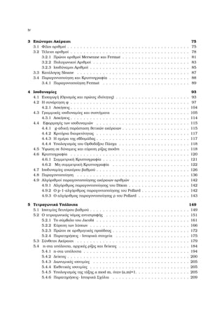 iv
3 Επώνυµοι Ακέραιοι 75
3.1 Φίλοι αριθµοί . . . . . . . . . . . . . . . . . . . . . . . . . . . . . . . . . . . . . . 75
3.2 Τέλειοι αριθµοί . . . . . . . . . . . . . . . . . . . . . . . . . . . . . . . . . . . . . 78
3.2.1 Πρώτοι αριθµοί Mersenne και Fermat . . . . . . . . . . . . . . . . . . . . . 81
3.2.2 Πολυγωνικοί Αριθµοί . . . . . . . . . . . . . . . . . . . . . . . . . . . . . . 83
3.2.3 Ισοδύναµοι Αριθµοί . . . . . . . . . . . . . . . . . . . . . . . . . . . . . . . 85
3.3 Κατάλογος Sloane . . . . . . . . . . . . . . . . . . . . . . . . . . . . . . . . . . . 87
3.4 Παραγοντοποίηση και Κρυπτογραφία . . . . . . . . . . . . . . . . . . . . . . . . . 88
3.4.1 Παραγοντοποίηση Fermat . . . . . . . . . . . . . . . . . . . . . . . . . . . 89
4 Ισοδυναµίες 93
4.1 Εισαγωγή (Ορισµός και πρώτες ιδιότητες) . . . . . . . . . . . . . . . . . . . . . . . 93
4.2 Η συνάρτηση ϕ . . . . . . . . . . . . . . . . . . . . . . . . . . . . . . . . . . . . . 97
4.2.1 Ασκήσεις . . . . . . . . . . . . . . . . . . . . . . . . . . . . . . . . . . . . . 104
4.3 Γραµµικές ισοδυναµίες και συστήµατα . . . . . . . . . . . . . . . . . . . . . . . . 105
4.3.1 Ασκήσεις . . . . . . . . . . . . . . . . . . . . . . . . . . . . . . . . . . . . . 114
4.4 Εφαρµογές των ισοδυναµιών . . . . . . . . . . . . . . . . . . . . . . . . . . . . . 115
4.4.1 g-αδική παράσταση ϑετικών ακέραιων . . . . . . . . . . . . . . . . . . . . . 115
4.4.2 Κριτήρια διαιρετότητας . . . . . . . . . . . . . . . . . . . . . . . . . . . . . 117
4.4.3 Η ηµέρα της εβδοµάδας . . . . . . . . . . . . . . . . . . . . . . . . . . . . . 117
4.4.4 Υπολογισµός του Ορθοδόξου Πάσχα . . . . . . . . . . . . . . . . . . . . . . 118
4.5 ΄Υψωση σε δύναµεις και εύρεση ϱίζας modm . . . . . . . . . . . . . . . . . . . . . 118
4.6 Κρυπτογραφία . . . . . . . . . . . . . . . . . . . . . . . . . . . . . . . . . . . . . 120
4.6.1 Συµµετρική Κρυπτογραφία . . . . . . . . . . . . . . . . . . . . . . . . . . . 121
4.6.2 Μη συµµετρική Κρυπτογραφία . . . . . . . . . . . . . . . . . . . . . . . . 122
4.7 Ισοδυναµίες ανωτέρου ϐαθµού . . . . . . . . . . . . . . . . . . . . . . . . . . . . . 126
4.8 Παραγοντοποίηση . . . . . . . . . . . . . . . . . . . . . . . . . . . . . . . . . . . 136
4.9 Αλγόριθµοί παραγοντοποίησης ακέραιων αριθµών . . . . . . . . . . . . . . . . . . 142
4.9.1 Αλγόριθµος παραγοντοποίησης του Dixon . . . . . . . . . . . . . . . . . . . 142
4.9.2 Ο p-1-αλγόριθµος παραγοντοποίησης του Pollard . . . . . . . . . . . . . . . 142
4.9.3 Ο αλγόριθµος παραγοντοποίησης ϱ του Pollard . . . . . . . . . . . . . . . . 143
5 Τετραγωνικά Υπόλοιπα 149
5.1 Ισοτιµίες δευτέρου ϐαθµού . . . . . . . . . . . . . . . . . . . . . . . . . . . . . . . 149
5.2 Ο τετραγωνικός νόµος αντιστροφής . . . . . . . . . . . . . . . . . . . . . . . . . . 151
5.2.1 Το σύµβολο του Jacobi . . . . . . . . . . . . . . . . . . . . . . . . . . . . . 161
5.2.2 Εύρεση των λύσεων . . . . . . . . . . . . . . . . . . . . . . . . . . . . . . . 166
5.2.3 Πρώτοι σε αριθµητικές προόδους . . . . . . . . . . . . . . . . . . . . . . . . 172
5.2.4 Παρατηρήσεις - Ιστορικά στοιχεία . . . . . . . . . . . . . . . . . . . . . . . 175
5.3 Σύνθετοι Ακέραιοι . . . . . . . . . . . . . . . . . . . . . . . . . . . . . . . . . . . 179
5.4 n-στα υπόλοιπα, αρχικές ϱίζες και δείκτες . . . . . . . . . . . . . . . . . . . . . . 184
5.4.1 n-στα υπόλοιπα . . . . . . . . . . . . . . . . . . . . . . . . . . . . . . . . . 194
5.4.2 ∆είκτες . . . . . . . . . . . . . . . . . . . . . . . . . . . . . . . . . . . . . . 200
5.4.3 ∆ιωνυµικές ισοτιµίες . . . . . . . . . . . . . . . . . . . . . . . . . . . . . . 205
5.4.4 Εκθετικές ισοτιµίες . . . . . . . . . . . . . . . . . . . . . . . . . . . . . . . 205
5.4.5 Υπολογισµός της τάξης a mod m, όταν (a,m)=1. . . . . . . . . . . . . . . . . 205
5.4.6 Παρατηρήσεις- Ιστορικά Σχόλια . . . . . . . . . . . . . . . . . . . . . . . . 209
 
