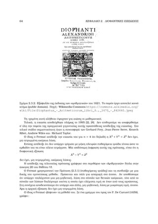 64 ΚΕΦΑΛΑΙΟ 2. ∆ΙΟΦΑΝΤΙΚΕΣ ΕΞΙΣΩΣΕΙΣ
Σχήµα 2.3.2: Εξώφυλλο της έκδοσης των «αριθµητικών» του 1621. Το παρόν έργο αποτελεί κοινό
κτήµα (public domain). Πηγή: Wikimedia Commons https://commons.wikimedia.org/
wiki/File:Diophantus_-_Aritmeticorum_libri_6.,_1670_-_842640.jpeg
Τη «χαµένη αυτή αλήθεια» έψαχναν για αιώνες οι µαθηµατικοί.
Τελικά, η εικασία αποδείχθηκε πλήρως το 1995 [2], [8]. ∆εν επιθυµούµε να αναφερθούµε
σ΄ όλη την πορεία της πραγµατικά γιγαντιαίας αυτής προσπάθειας απόδειξης της εικασίας. Στο
τελικό στάδιο σηµαντικότατη ήταν η συνεισφορά των Gerhard Frey, Jean-Pierre Serre, Kenech
Ribet, Andrew Wiles και Richard Taylor.
Ο ίδιος ο Fermat απέδειξε την εικασία του για n = 4 ότι δηλαδή η X4
+ Y4
= Z4
δεν έχει,
µη-τετριµµένη ακέραια λύση.
Επίσης απέδειξε ότι δεν υπάρχει τρίγωνο µε µήκη πλευρών πυθαγόρεια τριάδα τέτοια ώστε το
εµβαδόν του να είναι τέλειο τετράγωνο. Μία ισοδύναµη έκφραση αυτής της πρότασης, είναι ότι η
διοφαντική εξίσωση
X4
− Y4
= Z2
δεν έχει, µη-τετριµµένες, ακέραιες λύσεις.
Η απόδειξη της τελευταίας πρότασης γράφηκε στο περιθώριο των «Αριθµητικών» δίπλα στην
άσκηση 20 του Βιβλίου VI.
Ο Fermat χρησιµοποιεί την Πρόταση (2.3.1) (πυθαγόρειες τριάδες) και τη συνδυάζει µε µια
δικής του εµπνεύσεως µέθοδο. Πρόκειται και πάλι για απαγωγή στο άτοπο. Αν υποθέσουµε
ότι υπάρχει τουλάχιστον µια µη-µηδενική, λύση στο σύνολο των ϑετικών ακέραιων, τότε από το
σύνολο των λύσεων διαλέγουµε εκείνη η οποία έχει ελάχιστη τιµή σε έναν από τους αγνώστους.
Στη συνέχεια αποδεικνύουµε ότι υπάρχει και άλλη, µη-µηδενική, λύση µε µικρότερη τιµή, άτοπο.
΄Αρα η αρχική εξίσωση δεν έχει µη-τετριµµένη λύση.
Ο ίδιος ο Fermat «ϐάφτισε» τη µέθοδό του. Σε ένα γράµµα του προς τον P. De Carcavi (1659),
γράφει:
 