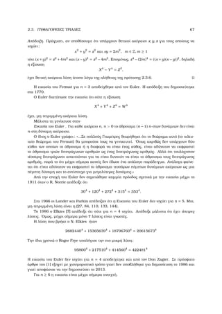 2.3. ΠΥΘΑΓΟΡΕΙΕΣ ΤΡΙΑ∆ΕΣ 67
Απόδειξη. Πράγµατι, αν υποθέσουµε ότι υπάρχουν ϑετικοί ακέραιοι x, y, z για τους οποίους να
ισχύει:
x2
+ y2
= z2
και xy = 2m2
, m ∈ Z, m ≥ 1
τότε (x +y)2
= z2
+4m2
και (x −y)2
= z2
−4m2
. Εποµένως, z4
−(2m)4
= ((x +y)(x −y))2
, δηλαδή
η εξίσωση
X4
− Y4
= Z2
,
έχει ϑετική ακέραια λύση άτοπο λόγω της αλήθειας της πρότασης 2.3.6.
Η εικασία του Fermat για n = 3 αποδείχθηκε από τον Euler. Η απόδειξη του δηµοσιεύτηκε
στα 1770.
Ο Euler διατύπωσε την εικασία ότι ούτε η εξίσωση
X4
+ Y4
+ Z4
= W4
έχει, µη-τετριµµένη ακέραια λύση.
Μάλιστα τη γενίκευσε στην
Εικασία του Euler . Για κάθε ακέραιο n, n > 0 το άθροισµα (n −1) n-στων δυνάµεων δεν είναι
n-στη δύναµη ακέραιου.
Ο ίδιος ο Euler γράφει: «...Σε πολλούς Γεωµέτρες ϑεωρήθηκε ότι το ϑεώρηµα αυτό (το τελευ-
ταίο ϑεώρηµα του Fermat) ϑα µπορούσε ίσως να γενικευτεί. ΄Οπως ακριβώς δεν υπάρχουν δύο
κύβοι των οποίων το άθροισµα ή η διαφορά να είναι ένας κύβος, είναι αδύνατον να εκφραστεί
το άθροισµα τριών διτετράγωνων αριθµών ως ένας διτετράγωνος αριθµός. Αλλά ότι τουλάχιστον
τέσσερις διτετράγωνοι απαιτούνται για να είναι δυνατόν να είναι το άθροισµα τους διτετράγωνος
αριθµός, παρά το ότι µέχρι σήµερα κανείς δεν έδωσε ένα ανάλογο παράδειγµα. Ανάλογα ϕαίνε-
ται ότι είναι αδύνατον να εκφραστεί το άθροισµα τεσσάρων πέµπτων δυνάµεων ακέραιων ως µια
πέµπτη δύναµη και το αντίστοιχο για µεγαλύτερες δυνάµεις.»
Από την εποχή του Euler δεν σηµειώθηκε καµµία πρόοδος σχετικά µε την εικασία µέχρι το
1911 όταν ο R. Norrie απέδειξε ότι
304
+ 1204
+ 2724
+ 3154
= 3534
.
Στα 1966 οι Lander και Parkin απέδειξαν ότι η Εικασία του Euler δεν ισχύει για n = 5. Μια,
µη-τετριµµένη λύση είναι η (27, 84, 110, 133, 144).
Το 1986 ο Elkies [7] απέδειξε ότι ούτε για n = 4 ισχύει. Απέδειξε µάλιστα ότι έχει άπειρες
λύσεις. ΄Οµως, µέχρι σήµερα µόνο 7 λύσεις είναι γνωστές.
Η λύση που ϐρήκε ο N. Elkies ήταν
26824404
+ 153656394
+ 187967604
= 206156734
Την ίδια χρονιά ο Roger Frye υπολόγισε την πιο µικρή λύση:
958004
+ 2175194
+ 4145604
= 4224814
Η εικασία του Euler δεν ισχύει για n = 4 αποδείχτηκε και από τον Don Zagier. Σε πρόσφατο
άρθρο του [1] εξηγεί µε χιουµοριστικό τρόπο γιατί δεν υποβλήθηκε για δηµοσίευση το 1986 και
γιατί αποφάσισε να την δηµοσιεύσει το 2013.
Για n ≥ 6 η εικασία είναι µέχρι σήµερα ανοιχτή.
 
