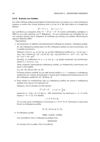 68 ΚΕΦΑΛΑΙΟ 2. ∆ΙΟΦΑΝΤΙΚΕΣ ΕΞΙΣΩΣΕΙΣ
2.3.2 Εικασία του Catalan
Στα 1844 ο Βέλγος µαθηµατικός Eug`ene Catalan διατύπωσε την εικασία, ότι οι µόνοι διαδοχικοί
ακέραιοι οι οποίοι είναι τέλειες δυνάµεις είναι το 8 και το 9. Με άλλα λόγια ότι η διοφαντική
εξίσωση
Xm
− Yn
= 1 (m > 1, n > 1)
έχει µοναδική µη τετριµµένη λύση xm
= 32
, yn
= 23
. Η εικασία αποδείχθηκε πρόσφατα το
2003 σε µια σειρά εργασιών του P. Mihailescu. Για µια παρουσίαση της απόδειξης δες και
την πτυχιακή εργασία της Ε. Συρράκου «Η απόδειξη της εικασίας του Catalan» Μεταπτυχιακή
εργασία, Ηράκλειο 2007.
Παρατηρήσεις
1. Ας ονοµάσουµε το εµβαδόν ενός (πρωταρχικού) πυθαγόρειου τριγώνου, πυθαγόρειο αριθµό.
Αν, δύο πυθαγόρειες τριάδες έχουν τον ίδιο πυθαγόρειο αριθµό και ίσες υποτείνουσες, τότε
οι τριάδες συµπίπτουν.
Πράγµατι, έστω (x1, y1, z1) και (x2, y2, z2) δύο πυθαγόρειες τριάδες µε z1 = z2 και x1y1 =
x2y2, τότε n σχέσεις x2
1 + y2
1 = z2
1 και x2
2 + y2
2 = z2
2 µας δίνουν (x1 − y1)2
= (x2 − y2)2
και
(x1 + y1)2
= (x2 + y2)2
.
Συνεπώς, αν υποθέσουµε ότι x1 ≥ y1 και x2 ≥ y2 (χωρίς περιορισµό της γενικότητας),
έχουµε x1 = x2 και y1 = y2.
΄Οµως υπάρχουν (πρωταρχικές) πυθαγόρειες τριάδες, µε διαφορετικές υποτείνουσες που
έχουν το ίδιο εµβαδό.
π.χ. (21, 20, 29) και (35, 12, 37).
Ο Fermat µάλιστα απέδειξε ότι για κάθε ϕυσικό αριθµό n, n > 1 υπάρχουν n πυθαγόρειες
τριάδες (όχι κατ΄ ανάγκη πρωταρχικές) οι οποίες έχουν διαφορετικές διακρίνουσες και τον
ίδιο πυθαγόρειο αριθµό [9, σελ. 49 Θεωρ. 2].
2. Είναι εύκολο να υπολογίσουµε όλες τις πυθαγόρειες τριάδες των οποίων ο πυθαγόρειος
αριθµός είναι ίσος µε την περίµετρό του.
Πράγµατι, από το σύστηµα των δύο σχέσεων
x2
+ y2
= z2
x + y + z =
1
2
xy
προκύπτει (x − 4)(y − 4) = 8, άρα (x − 4)|8. Αποκλείουµε την περίπτωση x − 4 < 0, οπότε
έχουµε x − 4 = 1, 2, 4, 8, δηλαδή
x = 5, 6, 8 ή 12.
Για τις τιµές αυτές υπολογίζουµε το αντίστοιχο y = 12, 8, 6 ή 5. Εποµένως οι τιµές αυτές
δίνουν τις πυθαγόρειες τριάδες
(5, 12, 13) και (6, 8, 10)
3. Η πυθαγόρεια τριάδα
(9999, 137532, 137895)
είναι ασυνήθιστη, διότι ο πυθαγόρειος αριθµός είναι
687591234
και περιέχει όλα τα ψηφία, πλην του µηδενός.
 