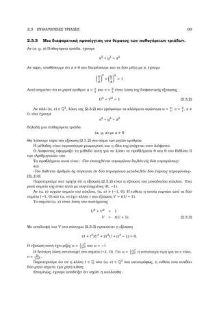 2.3. ΠΥΘΑΓΟΡΕΙΕΣ ΤΡΙΑ∆ΕΣ 69
2.3.3 Μια διαφορετική προσέγγιση του ϑέµατος των πυθαγόρειων τριάδων.
Αν (x, y, z) Πυθαγόρεια τριάδα, έχουµε
x2
+ y2
= z2
Αν τώρα, υποθέσουµε ότι z 0 και διαιρέσουµε και τα δύο µέλη µε z, έχουµε
x
z
2
+
y
z
2
= 1
Αυτό σηµαίνει ότι οι ϱητοί αριθµοί u = x
z
και v = y
z
είναι λύση της διοφαντικής εξίσωσης
U2
+ V2
= 1 (2.3.2)
Αν πάλι (u, v) ∈ Q2
, λύση της (2.3.2) και γράψουµε τα κλάσµατα οµώνυµα u = x
z
, v = y
z
, z
0, τότε έχουµε
x2
+ y2
= z2
δηλαδή µια πυθαγόρεια τριάδα
(x, y, z) µε z 0
Θα λύσουµε τώρα την εξίσωση (2.3.2) στο σώµα των ϱητών αριθµών.
Η µέθοδος είναι περισσότερο γεωµετρική και η ιδέα της ανάγεται στον ∆ιόφαντο.
Ο ∆ιόφαντος εφαρµόζει τη µέθοδο αυτή για να λύσει τα προβλήµατα 8 και 9 του Βιβλίου ΙΙ
των «Αριθµητικών» του.
Τα προβλήµατα αυτά είναι: «Τον ἐπιταχθέντα τετραγώνον διελε῀ιν εἰς δύο τετραγώνους»
και
«Τον δοθέντα ἀριθµόν ὅς σύγκειται ἐκ δύο τετραγώνων µεταδιελε῀ιν δύο ἑτέρους τετραγώνους».
[3], [10]
Παρατηρούµε κατ΄ αρχήν ότι η εξίσωση (2.3.2) είναι η εξίσωση του µοναδιαίου κύκλου. ΄Ενα
ϱητό σηµείο της είναι αυτό µε συντεταγµένες (0, −1).
Αν (u, v) τυχαίο σηµείο του κύκλου, (u, v) (−1, 0). Η ευθεία η οποία περνάει από τα δύο
σηµεία (−1, 0) και (u, v) έχει κλίση t και εξίσωση V = t(U + 1).
Το σηµείο (u, v) είναι λύση του συστήµατος
U2
+ V2
= 1
V = t(U + 1) (2.3.3)
Με απαλοιφή του V στο σύστηµα (2.3.3) προκύπτει η εξίσωση
(1 + t2
)U2
+ 2t2
U + (t2
− 1) = 0.
Η εξίσωση αυτή έχει ϱίζες u = 1−t2
1+t2 και u = −1
Η δεύτερη λύση αντιστοιχεί στο σηµείο (−1, 0). Για u = 1−t2
1+t2 η αντίστοιχη τιµή για το v είναι,
v = 2t
1+t2 .
Παρατηρούµε ότι αν η κλίση t ∈ Q τότε (u, v) ∈ Q2
και αντιστρόφως, η ευθεία που συνδέει
δύο ϱητά σηµεία έχει ϱητή κλίση.
Εποµένως, έχουµε αποδείξει ότι ισχύει η ακόλουθη:
 