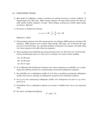 2.3. ΠΥΘΑΓΟΡΕΙΕΣ ΤΡΙΑ∆ΕΣ 71
2. Μια οµάδα 41 ανθρώπων, αντρών, γυναίκών και παιδιών δειπνουν σε κάποια ταβέρνα. Ο
λογαριασµός είναι 400 ευρώ. Κάθε άντρας πληρώνει 40 ευρώ κάθε γυναίκα 30 ευρώ και
κάθε τριάδα παιδιών πληρώνει 10 ευρώ. Πόσοι άνδρες, γυναίκες και παιδιά πήραν µέρος
στο δείπνο; (Bachet)
3. Να λύσετε το διοφαντικό σύστηµα
x + y + z = 30,
x
3
+
y
2
+ 2z = 30
(Fibonacci, 1228.)
4. ΄Ενας έµπορος αγόρασε τρία είδη εµπορευµάτων και πλήρωσε 4000 ευρώ για συνολικά 100
κοµµάτια. Κάθε κοµµάτι από το πρώτο είδος κοστίζει 120 ευρώ, από το δεύτερο 50 ευρώ
και απο το τρίτο 25 ευρώ. Αν ο έµπορος αγόρασε τουλάχιστον ένα κοµµάτι από κάθε είδος
τότε πόσα κοµµάτια από κάθε είδος είχε αγοράσει;
5. ΄Ενας ταχυδροµικός υπάλληλος έχει γραµµατόσηµα µόνο των 42 λεπτών και των 63 λεπτών.
Ποιους συνδιασµούς πρέπει να κάνει για να πουλήσει ένα πακέτο ποσού ακριβώς
(αʹ) 10, 50 ευρώ·
(ϐʹ) 12, 00 ευρώ·
(γʹ) 23, 31 ευρώ·
6. Αν το άθροισµα δύο διαδοχικών ακέραιων είναι τέλειο τετράγωνο να αποδείξετε ότι ο µικρό-
τερος είναι κάθετος πλευρά και ο µεγαλύτερος υποτείνουσα ορθογωνίου τριγώνου.
7. Να αποδείξετε ότι η πυθαγόρεια τριάδα (3, 4, 5) είναι η µοναδική πρωτογενής πυθαγόρεια
τριάδα στην οποία οι πλευρές του ορθογωνίου τριγώνου είναι διαδοχικοί ακέραιοι.
8. Αν (x, y, z) είναι πρωτογενής πυθαγόρεια τριάδα, τότε τουλάχιστον ένα από τα x, y, z διαι-
ϱείται µε 5.
9. Να ϐρεθούν όλα τα πυθαγόρεια τρίγωνα των οποίων το εµβαδό είναι ίσο µε την περίµετρό
τους.
10. Να λύσετε τη διοφαντική εξίσωση
x2
+ 2y2
= z2
.
 