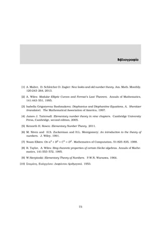 Βιβλιογραφία
[1] A. Malter, D. Schleicher D. Zagier: New looks and old number theory. Am. Math. Monthly,
120:243–264, 2013.
[2] A. Wiles: Modular Elliptic Curves and Fermat’s Last Theorem. Annals of Mathematics,
141:443–551, 1995.
[3] Isabella Grigoryevna Bashmakova: Diophantus and Diophantine Equations, A, Shenitzer
(translator). The Mathematical Association of America, 1997.
[4] James J. Tattersall: Elementary number theory in nine chapters. Cambridge University
Press, Cambridge, second edition, 2005.
[5] Kenneth H. Rosen: Elementary Number Theory. 2011.
[6] M. Niven and H.S. Zuckerman and H.L. Montgomery: An introduction to the theory of
numbers. J. Wiley, 1991.
[7] Noam Elkies: On a4
+ B4
+ C4
= D4
. Mathematics of Computation, 51:825–835, 1988.
[8] R. Taylor, A. Wiles: Ring-theoretic properties of certain Hecke algebras. Annals of Mathe-
matics, 141:553–572, 1995.
[9] W.Sierpinski: Elementary Theory of Numbers. P.W.N. Warsawa, 1964.
[10] Σταµάτη, Ευάγγελου: ∆ιοφάντου Αριθµητικά. 1953.
73
 