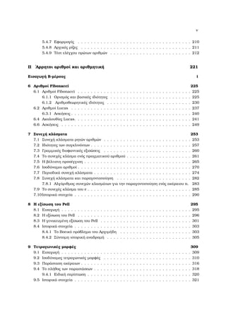 v
5.4.7 Εφαρµογές . . . . . . . . . . . . . . . . . . . . . . . . . . . . . . . . . . . 210
5.4.8 Αρχικές ϱίζες . . . . . . . . . . . . . . . . . . . . . . . . . . . . . . . . . . 211
5.4.9 Τέστ ελέγχου πρώτων αριθµών . . . . . . . . . . . . . . . . . . . . . . . . . 212
II ΄Αρρητοι αριθµοί και αριθµητική 221
Εισαγωγή Β-µέρους i
6 Αριθµοί Fibonacci 225
6.1 Αριθµοί Fibonacci . . . . . . . . . . . . . . . . . . . . . . . . . . . . . . . . . . . 225
6.1.1 Ορισµός και ϐασικές ιδιότητες . . . . . . . . . . . . . . . . . . . . . . . . . 225
6.1.2 Αριθµοθεωρητικές ιδιότητες . . . . . . . . . . . . . . . . . . . . . . . . . . 230
6.2 Αριθµοί Lucas . . . . . . . . . . . . . . . . . . . . . . . . . . . . . . . . . . . . . 237
6.3.1 Ασκήσεις . . . . . . . . . . . . . . . . . . . . . . . . . . . . . . . . . . . . . 240
6.4 Ακολουθίες Lucas. . . . . . . . . . . . . . . . . . . . . . . . . . . . . . . . . . . . 241
6.6 Ασκήσεις . . . . . . . . . . . . . . . . . . . . . . . . . . . . . . . . . . . . . . . . 249
7 Συνεχή κλάσµατα 253
7.1 Συνεχή κλάσµατα ϱητών αριθµών . . . . . . . . . . . . . . . . . . . . . . . . . . . 253
7.2 Ιδιότητες των συγκλινόντων . . . . . . . . . . . . . . . . . . . . . . . . . . . . . . . 257
7.3 Γραµµικές διοφαντικές εξισώσεις . . . . . . . . . . . . . . . . . . . . . . . . . . . 260
7.4 Το συνεχές κλάσµα ενός πραγµατικού αριθµού . . . . . . . . . . . . . . . . . . . . 261
7.5 Η ϐέλτιστη προσέγγιση . . . . . . . . . . . . . . . . . . . . . . . . . . . . . . . . . 265
7.6 Ισοδύναµοι αριθµοί . . . . . . . . . . . . . . . . . . . . . . . . . . . . . . . . . . . 270
7.7 Περιοδικά συνεχή κλάσµατα . . . . . . . . . . . . . . . . . . . . . . . . . . . . . . 274
7.8 Συνεχή κλάσµατα και παραγοντοποίηση . . . . . . . . . . . . . . . . . . . . . . . 282
7.8.1 Αλγόριθµος συνεχών κλασµάτων για την παραγοντοποίηση ενός ακέραιου n. 283
7.9 Το συνεχές κλάσµα του e . . . . . . . . . . . . . . . . . . . . . . . . . . . . . . . . 285
7.10Ιστορικά στοιχεία . . . . . . . . . . . . . . . . . . . . . . . . . . . . . . . . . . . . 290
8 Η εξίσωση του Pell 295
8.1 Εισαγωγή . . . . . . . . . . . . . . . . . . . . . . . . . . . . . . . . . . . . . . . . 295
8.2 Η εξίσωση του Pell . . . . . . . . . . . . . . . . . . . . . . . . . . . . . . . . . . . 296
8.3 Η γενικευµένη εξίσωση του Pell . . . . . . . . . . . . . . . . . . . . . . . . . . . . 301
8.4 Ιστορικά στοιχεία . . . . . . . . . . . . . . . . . . . . . . . . . . . . . . . . . . . . 303
8.4.1 Το Βοεικό πρόβληµα του Αρχιµήδη . . . . . . . . . . . . . . . . . . . . . . 303
8.4.2 Σύντοµη ιστορική αναδροµή . . . . . . . . . . . . . . . . . . . . . . . . . . 305
9 Τετραγωνικές µορφές 309
9.1 Εισαγωγή . . . . . . . . . . . . . . . . . . . . . . . . . . . . . . . . . . . . . . . . 309
9.2 Ισοδύναµες τετραγωνικές µορφές . . . . . . . . . . . . . . . . . . . . . . . . . . . 310
9.3 Παράσταση ακέραιων . . . . . . . . . . . . . . . . . . . . . . . . . . . . . . . . . . 316
9.4 Το πλήθος των παραστάσεων . . . . . . . . . . . . . . . . . . . . . . . . . . . . . . 318
9.4.1 Ειδική περίπτωση . . . . . . . . . . . . . . . . . . . . . . . . . . . . . . . . 320
9.5 Ιστορικά στοιχεία . . . . . . . . . . . . . . . . . . . . . . . . . . . . . . . . . . . . 321
 