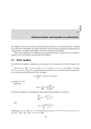 3Επώνυµοι ακέραιοι, κρυπτογραφία και κωδικοποίηση
Στο κεφάλαιο αυτό ϑα µελετήσουµε µερικές κλάσεις ακέραιων µε ιδιαίτερες ιδιότητες. Μερικές
από αυτές έχουν ενδιαφέρον για λόγους ιστορικούς, κάποιες µάλιστα ϑεωρούνται κληρονοµιά της
αριθµολογίας, και άλλες παρουσιάζουν ιδιαίτερο επιστηµονικό ενδιαφέρον.
Τέλος, ϑα αναφερθούµε στο πρόβληµα της παραγοντοποίησης, τη σηµασία του στην Κρυπτο-
γραφία και ϑα αναπτύξουµε µερικές σχετικές µεθόδους.
3.1 Φίλοι αριθµοί
Για κάθε ϑετικό ακέραιο n, ορίζουµε µια συνάρτηση σ(n), το άθροισµα των ϑετικών διαιρετών του
n.
΄Ετσι, σ(1) = 1, σ(2) = 1+2 = 3, σ(3) = 1+3 = 4, σ(4) = 1+2+4 = 7. Για κάθε n ≥ 2, ισχύει
σ(n) ≥ n +1. Αν n = p|n pϑp(n) η (µονοσήµαντη) ανάλυση του n σε γινόµενο πρώτων παραγόντων,
τότε κάθε ϑετικός διαιρέτης d|n ϑα έχει τη µορφή
d =
p|n
pap
, όπου 0 ≤ ap ≤ ϑp(n)
για κάθε p ∈ P, p|n.
Εποµένως,
σ(n) =
d|n
d =
p|n
ϑp(n)
ap=0
pap
Το εσωτερικό άθροισµα, είναι άθροισµα όρων γεωµετρικής προόδου και συνεπώς
ϑp(n)
ap=0
pap
=
pϑp(n)+1
− 1
p − 1
.
΄Αρα
σ(n) =
p|n
pϑp(n)+1
− 1
p − 1
Παράδειγµα. Αν n = 120 = 23
· 3 · 5 οι διαιρέτες του είναι d = 2a
· 3b
· 5c
0 ≤ a ≤ 3, 0 ≤ b, c ≤ 1
και σ(n) = 24
−1
2−1
· 32
−1
3−1
· 52
−1
5−1
= 15 · 4 · 6 = 360.
75
 