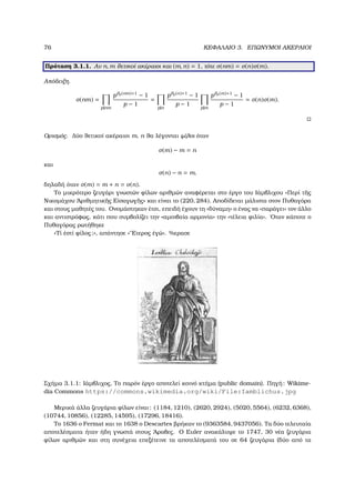 76 ΚΕΦΑΛΑΙΟ 3. ΕΠΩΝΥΜΟΙ ΑΚΕΡΑΙΟΙ
Πρόταση 3.1.1. Αν n, m ϑετικοί ακέραιοι και (m, n) = 1, τότε σ(nm) = σ(n)σ(m).
Απόδειξη.
σ(nm) =
p|nm
pϑp(nm)+1
− 1
p − 1
=
p|n
pϑp(n)+1
− 1
p − 1
p|m
pϑp(m)+1
− 1
p − 1
= σ(n)σ(m).
Ορισµός. ∆ύο ϑετικοί ακέραιοι m, n ϑα λέγονται ϕίλοι όταν
σ(m) − m = n
και
σ(n) − n = m,
δηλαδή όταν σ(m) = m + n = σ(n).
Το µικρότερο Ϲευγάρι γνωστών ϕίλων αριθµών αναφέρεται στο έργο του Ιάµβλιχου «Περί τ῀ης
Νικοµάχου ᾿Αριθµητικ῀ης Εἰσαγωγ῀ης» και είναι το (220, 284). Αποδίδεται µάλιστα στον Πυθαγόρα
και στους µαθητές του. Ονοµάστηκαν έτσι, επειδή έχουν τη «δύναµη» ο ένας να «παράγει» τον άλλο
και αντιστρόφως, κάτι που συµβολίζει την «αµοιβαία αρµονία» την «τέλεια ϕιλία». ΄Οταν κάποτε ο
Πυθαγόρας ϱωτήθηκε
«Τί ἐστί ϕίλος;», απάντησε «῞Ετερος ἐγώ». %ερασε
Σχήµα 3.1.1: Ιάµβλιχος, Το παρόν έργο αποτελεί κοινό κτήµα (public domain). Πηγή: Wikime-
dia Commons https://commons.wikimedia.org/wiki/File:Iamblichus.jpg
Μερικά άλλα Ϲευγάρια ϕίλων είναι: (1184, 1210), (2620, 2924), (5020, 5564), (6232, 6368),
(10744, 10856), (12285, 14595), (17296, 18416).
Το 1636 ο Fermat και το 1638 ο Descartes ϐρήκαν το (9363584, 9437056). Τα δύο τελευταία
αποτελέσµατα ήταν ήδη γνωστά στους ΄Αραβες. Ο Euler ανακάλυψε το 1747, 30 νέα Ϲευγάρια
ϕίλων αριθµών και στη συνέχεια επεξέτεινε τα αποτελέσµατά του σε 64 Ϲευγάρια (δύο από τα
 