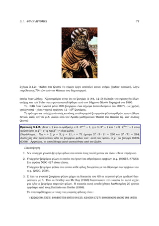 3.1. ΦΙΛΟΙ ΑΡΙΘΜΟΙ 77
Σχήµα 3.1.2: Thabit ibn Qurra Το παρόν έργο αποτελεί κοινό κτήµα (public domain), λόγω
παρέλευσης 70 ετών από τον Θάνατο του δηµιουργού.
οποία ήταν λάθος). Αξιοσηµείωτο είναι ότι το Ϲευγάρι (1184, 1210) διέλαθε της προσοχής όλων,
ακόµη και του Euler και πρωτοανακαλύφθηκε από τον 16χρονο Nicolo Papagini στα 1866.
Το 1946 ήταν γνωστά µόνο 390 Ϲευγάρια, ενώ σήµερα (αποτελέσµατα του 2007) - µε χρήση
υπολογιστή - είναι γνωστά περίπου 12 · 106
Ϲευγάρια.
Το ερώτηµα αν υπάρχει κάποιος κανόνας υπολογισµού Ϲευγαριών ϕίλων αριθµών, απαντήθηκε
ϑετικά κατά τον 9ο µ.Χ. αιώνα από τον ΄Αραβα µαθηµατικό Thabit ibn Kuwah (ή, κατ΄ άλλους
Qurra)
Πρόταση 3.1.2. Αν n > 1 και οι αριθµοί p = 3 · 2n−1
− 1, q = 3 · 2n
− 1 και r = 9 · 22n−1
− 1 είναι
πρώτοι τότε οι 2n
· p · q και 2n
· r είναι ϕίλοι.
Παράδειγµα. Για n = 2, p = 5, q = 11, r = 71 έχουµε 22
· 5 · 11 = 220 και 22
· 71 = 284.
∆υστυχώς δεν προκύπτουν όλα τα Ϲευγάρια ϕίλων κατ΄ αυτό τον τρόπο, π.χ. το Ϲευγάρι (6232,
6368). Αργότερα, το αποτέλεσµα αυτό γενικεύθηκε από τον Euler.
Παρατήρηση
1. ∆εν υπάρχει γνωστό Ϲευγάρι ϕίλων στο οποίο ένας τουλάχιστον να είναι τέλειο τετράγωνο.
2. Υπάρχουν Ϲευγάρια ϕίλων οι οποίοι να έχουν ίσα αθροίσµατα ψηφίων, π.χ. (69615, 87633).
Στα πρώτα 5000 427 είναι τέτοια.
Υπάρχουν Ϲευγάρια ϕίλων στα οποία κάθε ϕίλος διαιρείται µε το άθροισµα των ψηφίων του,
π.χ. (2620, 2924).
3. Σ΄ όλα τα γνωστά Ϲευγάρια ϕίλων µέχρι τη δεκαετία του ΄60 οι περιττοί ϕίλοι αριθµοί διαι-
ϱούνταν µε 3. ΄Ετσι οι Bratley και Mc Kay (1968) διατύπωσαν την εικασία ότι αυτό ισχύει
για όλα τα Ϲευγάρια περιττών ϕίλων. Η εικασία αυτή αποδείχθηκε λανθασµένη 20 χρόνια
αργότερα από τους Battiato και Borho (1988).
Το αντιπαράδειγµα µε τους πιο µικρούς ϕίλους είναι:
(42262694537514864075544955198125, 42405817271188606697466971841875)
 