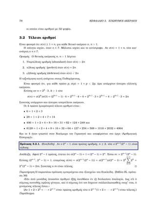 78 ΚΕΦΑΛΑΙΟ 3. ΕΠΩΝΥΜΟΙ ΑΚΕΡΑΙΟΙ
οι οποίοι είναι αριθµοί µε 32 ψηφία.
3.2 Τέλειοι αριθµοί
Είναι ϕανερό ότι σ(n) ≥ 1 + n, για κάθε ϑετικό ακέραιο n, n > 1.
Η ισότητα ισχύει, όταν n ∈ P. Μάλιστα ισχύει και το αντίστροφο. Αν σ(n) = 1 + n, τότε κατ΄
ανάγκη ο n ∈ P.
Ορισµός. Ο ϑετικός ακέραιος n, n > 1 λέγεται
1. Υπερτέλειος αριθµός (abundant) όταν σ(n) > 2n
2. τέλειος αριθµός (perfect) όταν σ(n) = 2n
3. ελλιπής αριθµός (deﬁcient) όταν σ(n) < 2n
Η ταξινόµηση αυτή ανάγεται στους Πυθαγόρειους.
Είναι ϕανερό ότι, για κάθε πρώτο p, σ(p) = 1 + p < 2p, άρα υπάρχουν άπειροι ελλιπείς
ακέραιοι.
Επίσης αν n = 2k
· 3, k > 1 τότε
σ(n) = σ(2k
)σ(3) = (2k+1
− 1) · 4 = 2k+1
· 4 − 4 = 2k+1
· 3 + 2k+1
− 4 > 2k+1
· 3 = 2n
Συνεπώς υπάρχουν και άπειροι υπερτέλειοι ακέραιοι.
Οι 4 πρώτοι (µικρότεροι) τέλειοι αριθµοί είναι:
• 6 = 1 + 2 + 3
• 28 = 1 + 2 + 4 + 7 + 14
• 496 = 1 + 2 + 4 + 8 + 16 + 31 + 62 + 124 + 248 και
• 8128 = 1 + 2 + 4 + 8 + 16 + 32 + 64 + 127 + 254 + 508 + 1016 + 2032 + 4064
Και οι 4 ήταν γνωστοί στον Νικόµαχο τον Γερασηνό και αναφέρονται στο έργο «᾿Αριθµητική
Εἰσαγωγή».
Πρόταση 3.2.1. (Ευκλείδη). Αν ο 2n
− 1 είναι πρώτος αριθµός, n ≥ 2, τότε ο 2n−1
(2n
− 1) είναι
τέλειος.
Απόδειξη. Αφού 2n
− 1 πρώτος, έπεται ότι σ(2n
− 1) = 1 + (2n
− 1) = 2n
. ΄Εστω m := 2n−1
(2n
− 1).
Επίσης (2n−1
, 2n
− 1) = 1, εποµένως σ(m) = σ(2n−1
(2n
− 1)) = σ(2n−1
)σ(2n
− 1) = 22
n−1
k=0
2k
=
2n
(2n
− 1) = 2m. Συνεπώς ο m είναι τέλειος.
Παρατήρηση Η παραπάνω πρόταση εµπεριέχεται στα «Στοιχεία» του Ευκλείδη. (Βιβλίο ΙΧ, πρότα-
ση 36)
«Εἄν ἀπό µονάδος ὁποσο῀ιον ἀριθµοί ἐξ῀ης ἐκτεθ῀ωσιν ἐν τ˜ῃ διπλασίονι ἀναλογία, ἕως ο῾῀υ ὁ
σύµπας συντεθής πρ῀ωτος γένηται, καί ὁ σύµπας ἐπί τον ἔσχατον πολλαπλασιασθείς ποιῃ τινα, ὁ
γενόµενος τέλειος ἔσται.»
(Αν 1 + 2 + 22
+ · · · + 2n−1
είναι πρώτος αριθµός τότε ο 2n−1
(1 + 2 + · · · + 2n−1
) είναι τέλειος.)
Παράδειγµα.
 